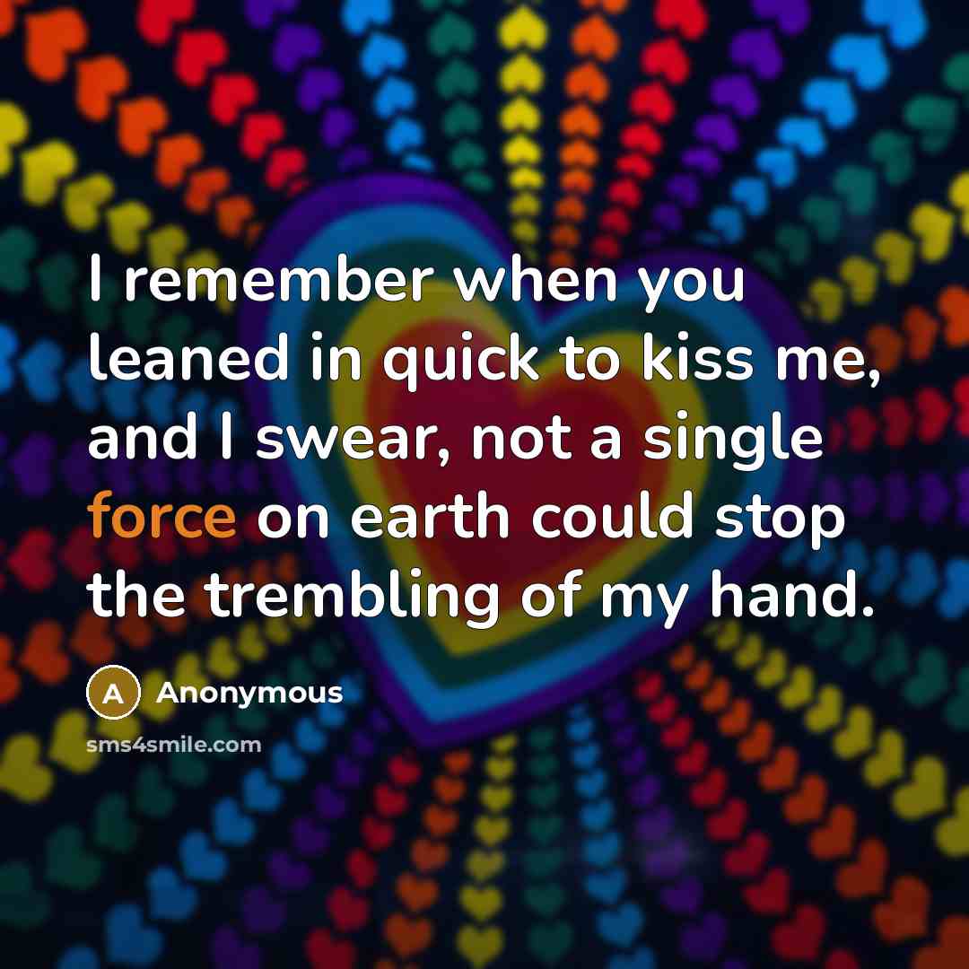 “I remember when you leaned in quick to kiss me, and I swear, not a single force on earth could stop the trembling of my hand.” quote by Anonymous