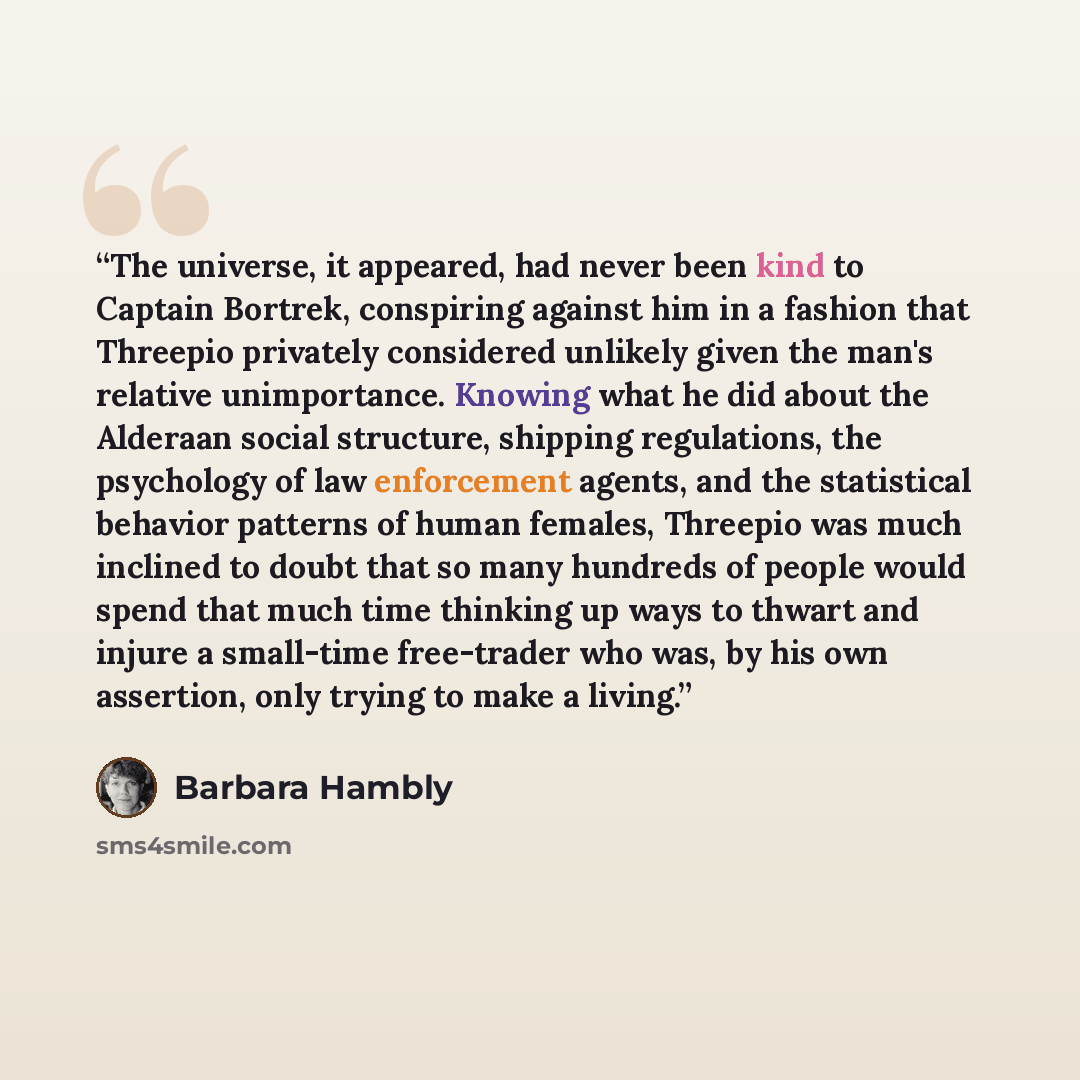 “The universe, it appeared, had never been kind to Captain Bortrek, conspiring against him in a fashion that Threepio privately considered unlikely given the man's relative unimportance. Knowing what he did about the Alderaan social structure, shipping regulations, the psychology of law enforcement…” quote by Barbara Hambly