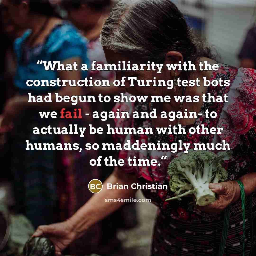 “What a familiarity with the construction of Turing test bots had begun to show me was that we fail - again and again- to actually be human with other humans, so maddeningly much of the time.” quote by Brian Christian