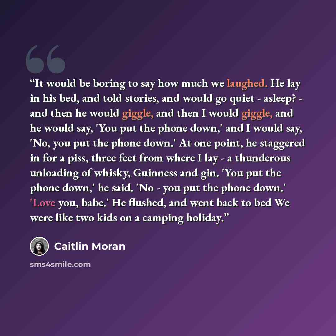 “It would be boring to say how much we laughed. He lay in his bed, and told stories, and would go quiet - asleep? - and then he would giggle, and then I would giggle, and he would say, 'You put the phone down,' and I would say, 'No, you put the phone down.' At one point, he staggered in for a piss…” quote by Caitlin Moran