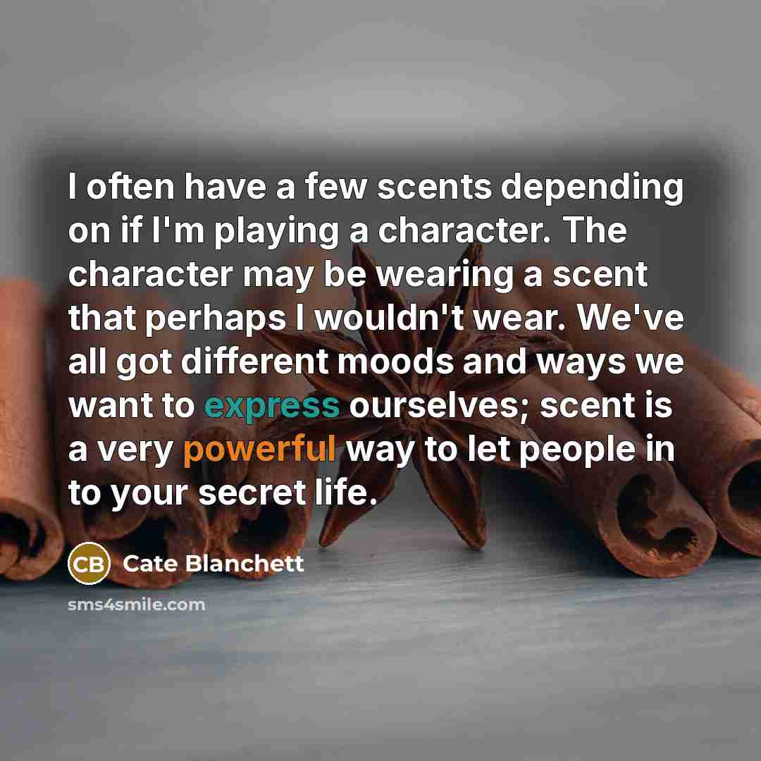 “I often have a few scents depending on if I'm playing a character. The character may be wearing a scent that perhaps I wouldn't wear. We've all got different moods and ways we want to express ourselves; scent is a very powerful way to let people in to your secret life.” quote by Cate Blanchett