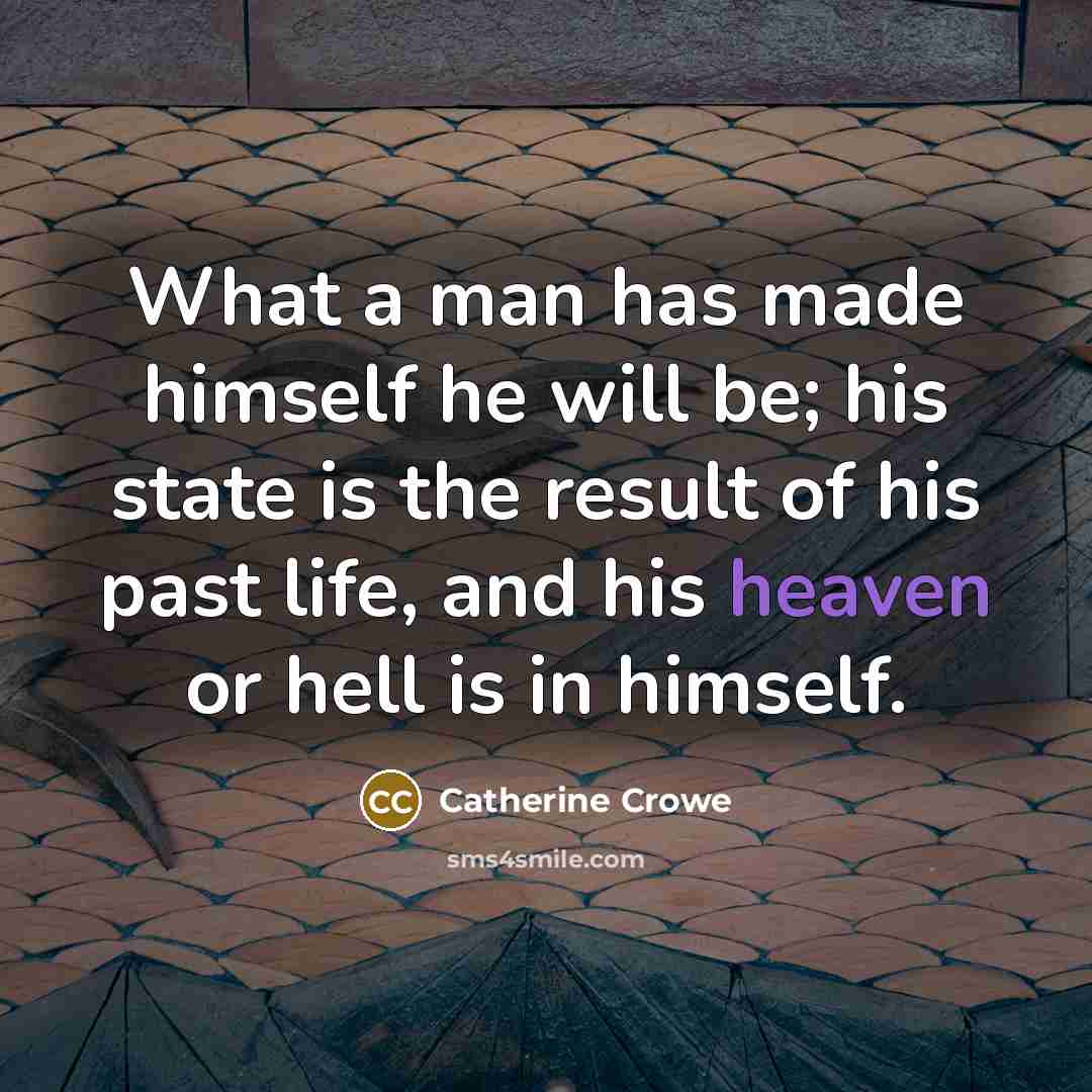 “What a man has made himself he will be; his state is the result of his past life, and his heaven or hell is in himself.” quote by Catherine Crowe