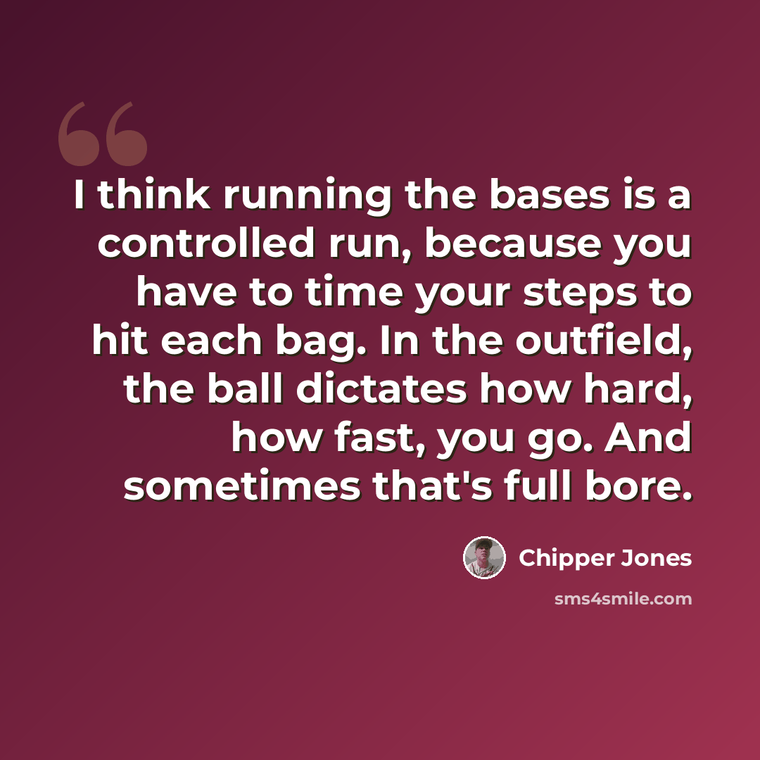 “I think running the bases is a controlled run, because you have to time your steps to hit each bag. In the outfield, the ball dictates how hard, how fast, you go. And sometimes that's full bore.” quote by Chipper Jones