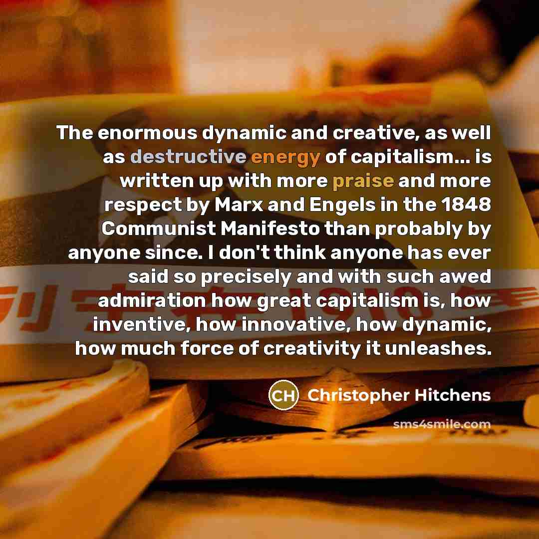 “The enormous dynamic and creative, as well as destructive energy of capitalism... is written up with more praise and more respect by Marx and Engels in the 1848 Communist Manifesto than probably by anyone since. I don't think anyone has ever said so precisely and with such awed admiration how…” quote by Christopher Hitchens