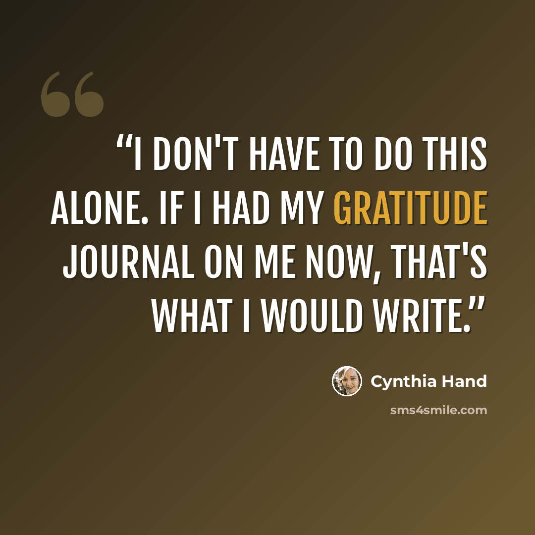 “I don't have to do this alone. If I had my gratitude journal on me now, that's what I would write.” quote by Cynthia Hand