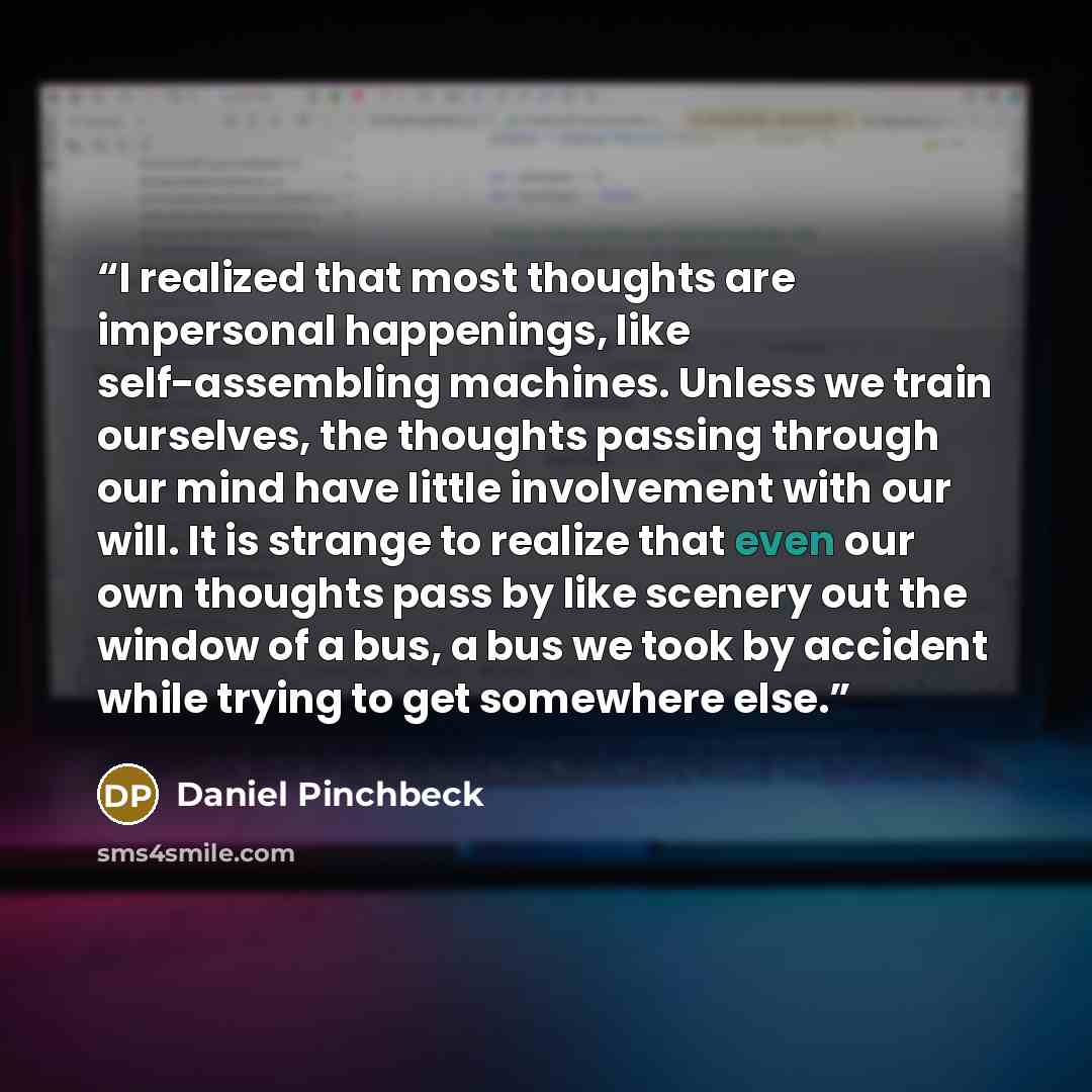 “I realized that most thoughts are impersonal happenings, like self-assembling machines. Unless we train ourselves, the thoughts passing through our mind have little involvement with our will. It is strange to realize that even our own thoughts pass by like scenery out the window of a bus, a bus we…” quote by Daniel Pinchbeck