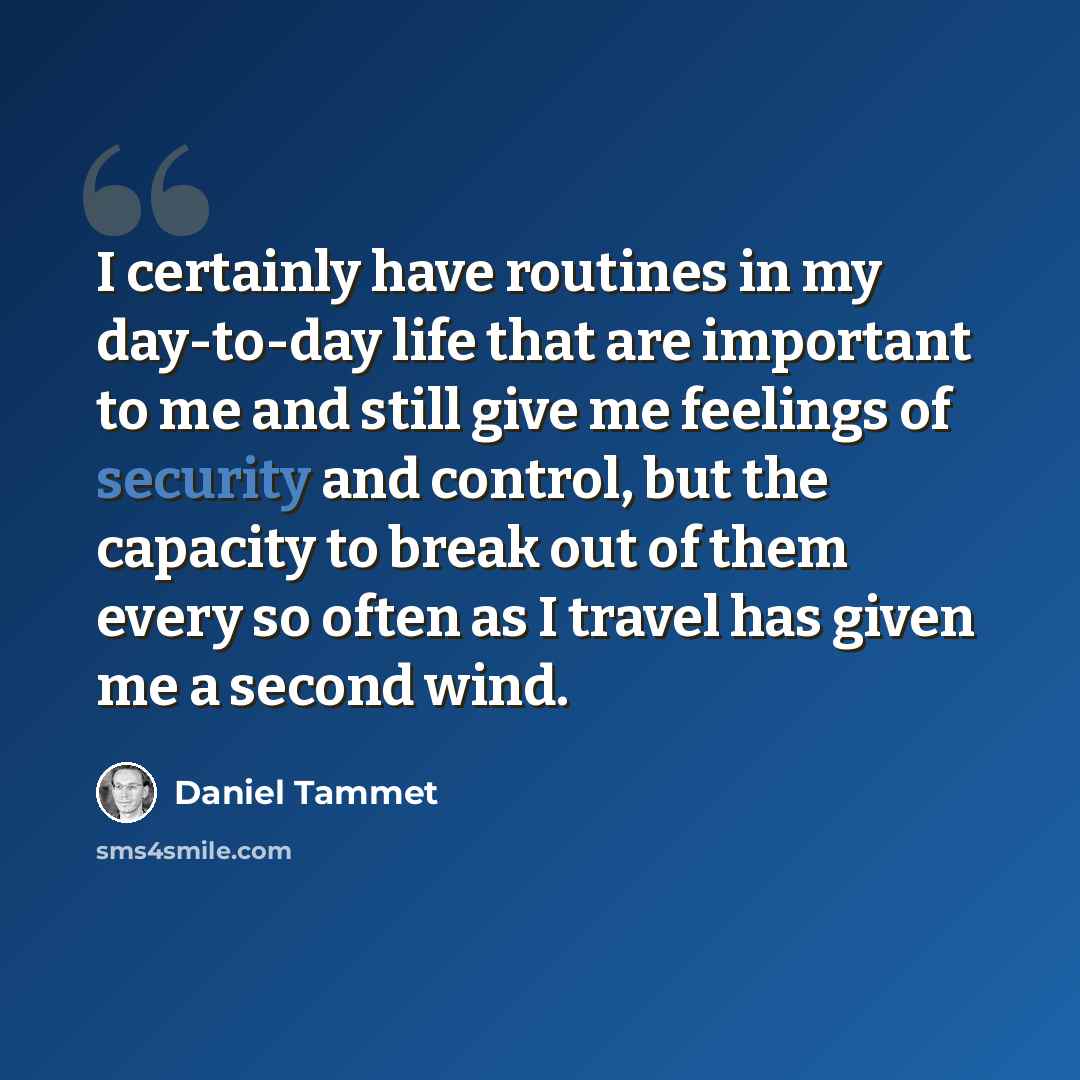 “I certainly have routines in my day-to-day life that are important to me and still give me feelings of security and control, but the capacity to break out of them every so often as I travel has given me a second wind.” quote by Daniel Tammet