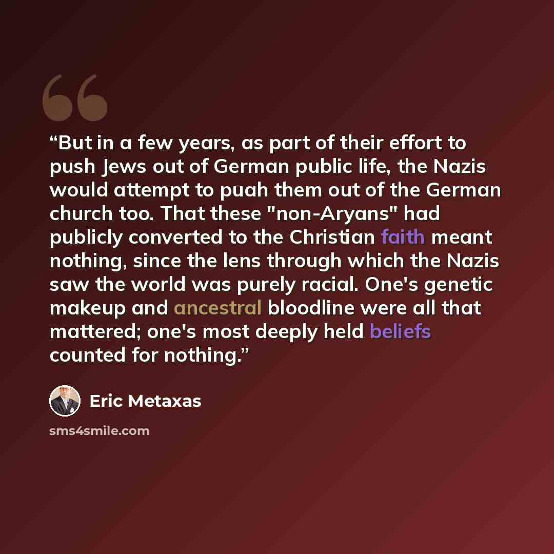 “But in a few years, as part of their effort to push Jews out of German public life, the Nazis would attempt to puah them out of the German church too. That these "non-Aryans" had publicly converted to the Christian faith meant nothing, since the lens through which the Nazis saw the world was…” quote by Eric Metaxas