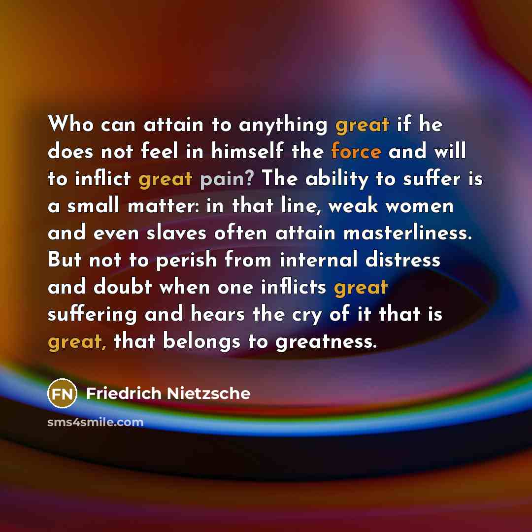 “Who can attain to anything great if he does not feel in himself the force and will to inflict great pain? The ability to suffer is a small matter: in that line, weak women and even slaves often attain masterliness. But not to perish from internal distress and doubt when one inflicts great…” quote by Friedrich Nietzsche