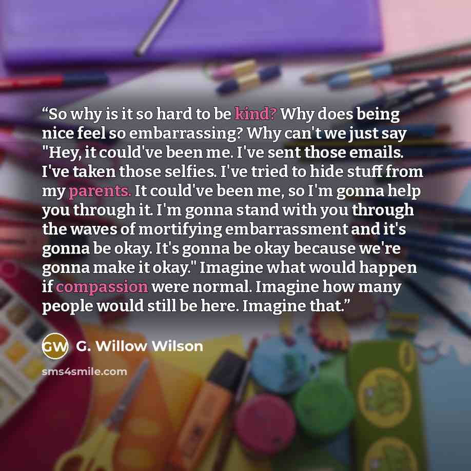 “So why is it so hard to be kind? Why does being nice feel so embarrassing? Why can't we just say "Hey, it could've been me. I've sent those emails. I've taken those selfies. I've tried to hide stuff from my parents. It could've been me, so I'm gonna help you through it. I'm gonna stand with you…” quote by G. Willow Wilson