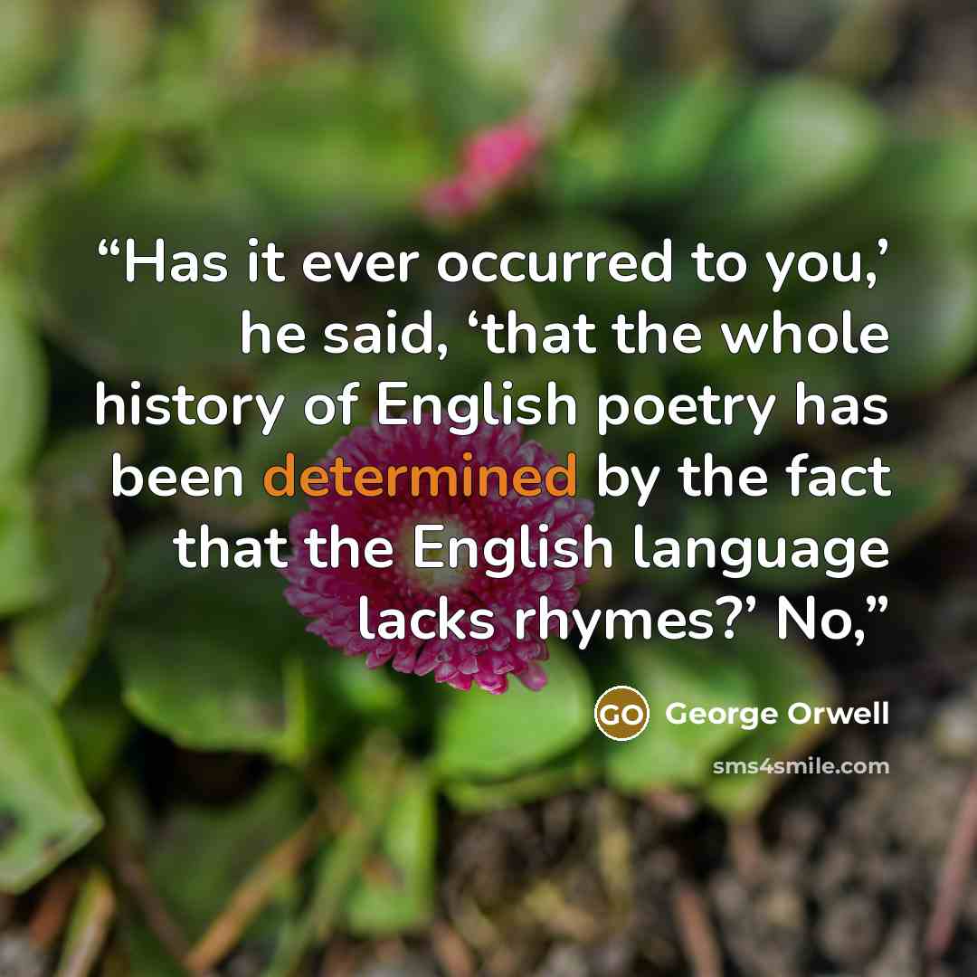 “Has it ever occurred to you,’ he said, ‘that the whole history of English poetry has been determined by the fact that the English language lacks rhymes?’ No,” quote by George Orwell