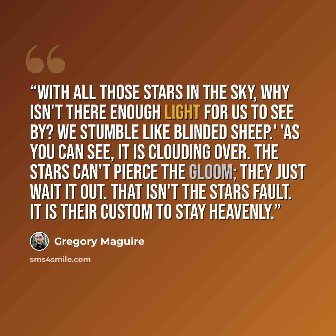 “With all those stars in the sky, why isn't there enough light for us to see by? We stumble like blinded sheep.' 'As you can see, it is clouding over. The stars can't pierce the gloom; they just wait it out. That isn't the stars fault. It is their custom to stay heavenly.” quote by Gregory Maguire