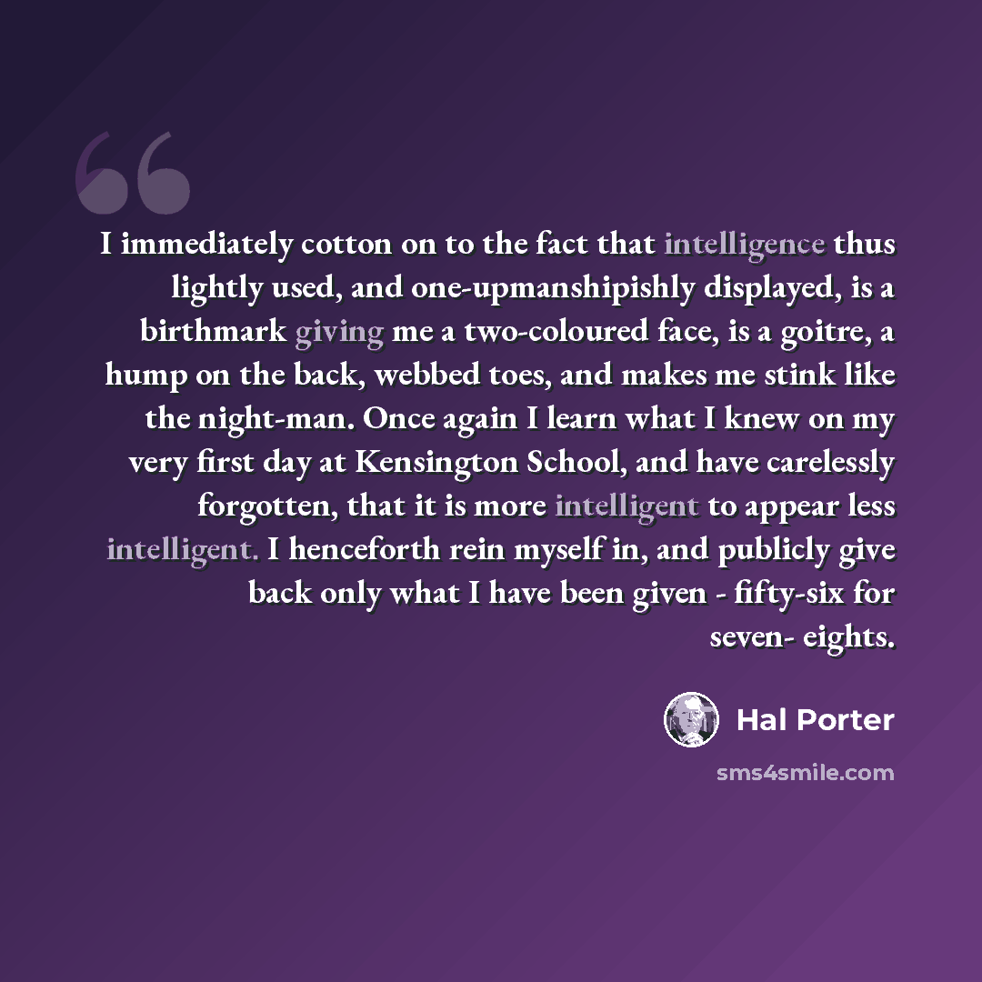 “I immediately cotton on to the fact that intelligence thus lightly used, and one-upmanshipishly displayed, is a birthmark giving me a two-coloured face, is a goitre, a hump on the back, webbed toes, and makes me stink like the night-man. Once again I learn what I knew on my very first day at…” quote by Hal Porter