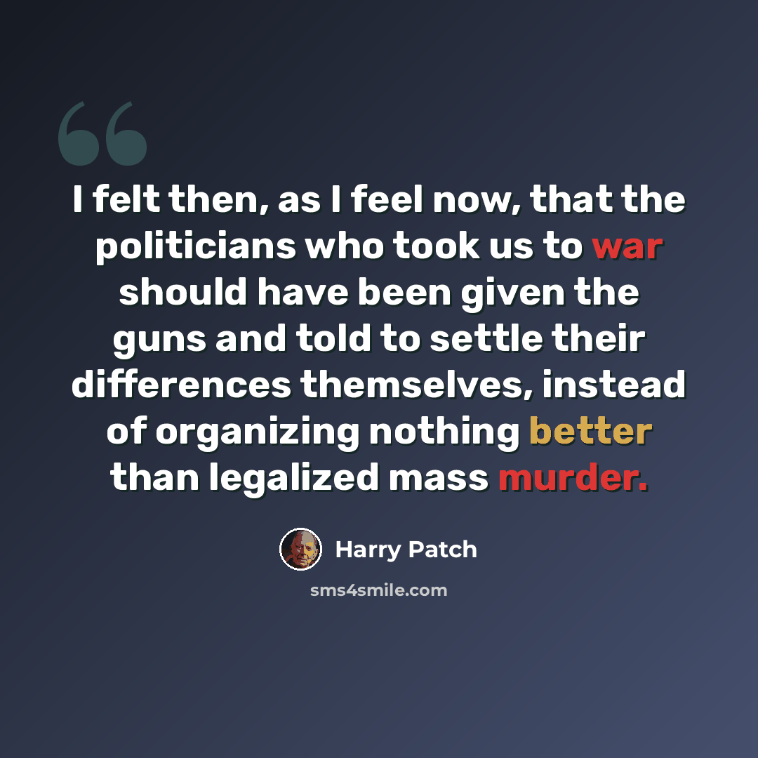 “I felt then, as I feel now, that the politicians who took us to war should have been given the guns and told to settle their differences themselves, instead of organizing nothing better than legalized mass murder.” quote by Harry Patch