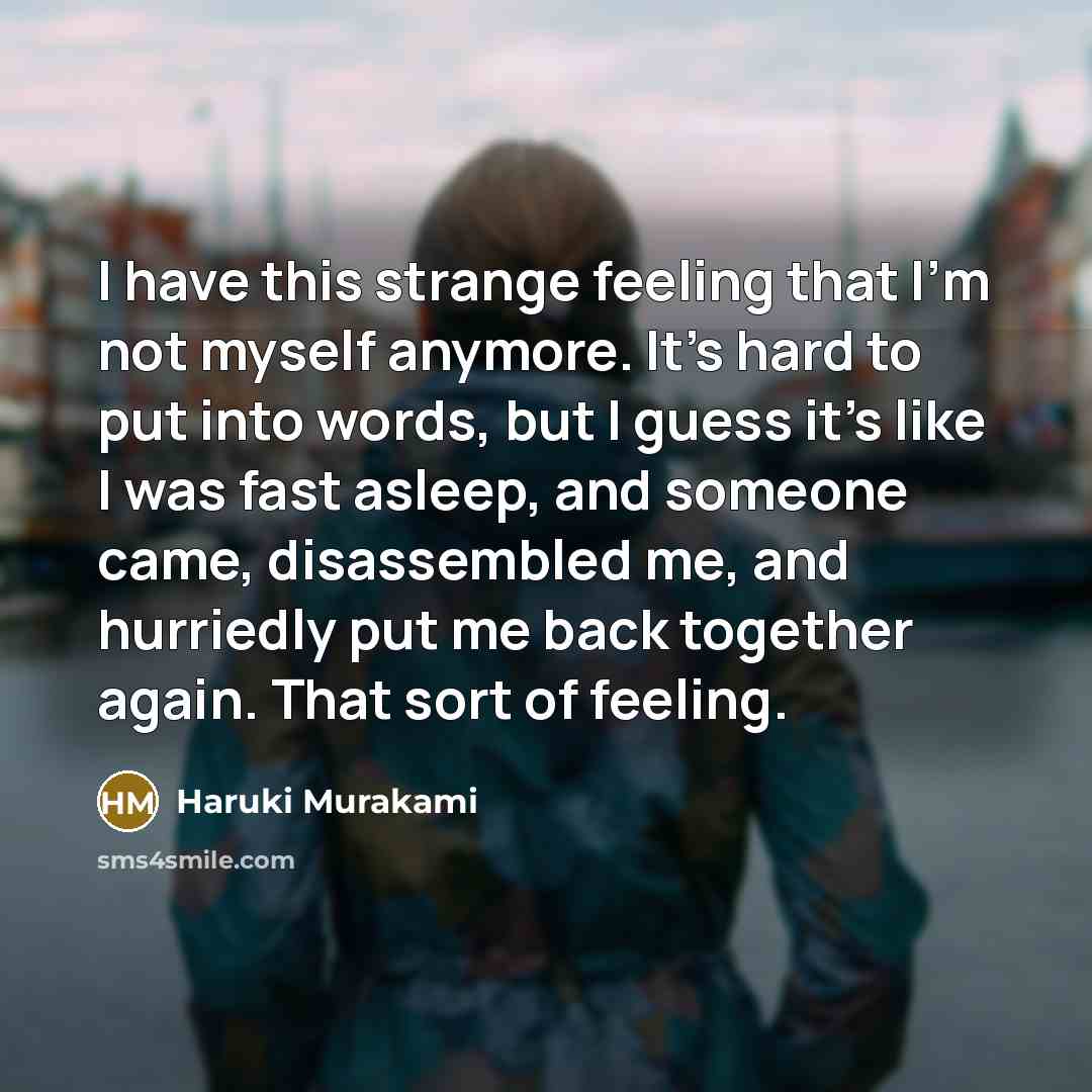 “I have this strange feeling that I'm not myself anymore. It's hard to put into words, but I guess it's like I was fast asleep, and someone came, disassembled me, and hurriedly put me back together again. That sort of feeling.” quote by Haruki Murakami