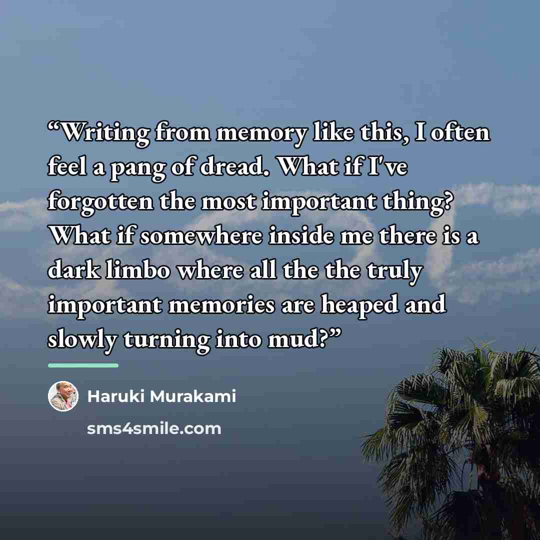 “Writing from memory like this, I often feel a pang of dread. What if I've forgotten the most important thing? What if somewhere inside me there is a dark limbo where all the the truly important memories are heaped and slowly turning into mud?” quote by Haruki Murakami