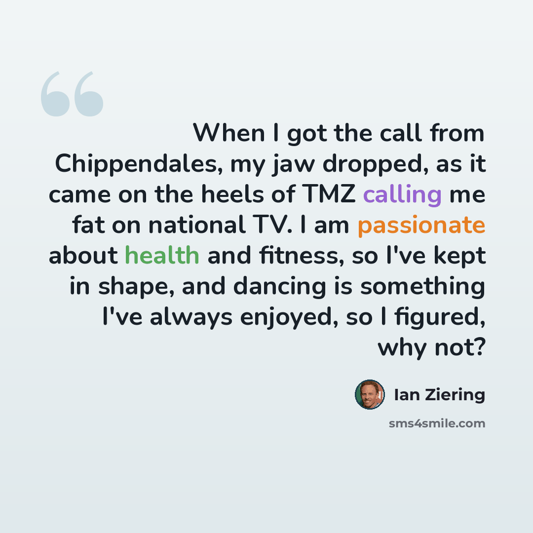 “When I got the call from Chippendales, my jaw dropped, as it came on the heels of TMZ calling me fat on national TV. I am passionate about health and fitness, so I've kept in shape, and dancing is something I've always enjoyed, so I figured, why not?” quote by Ian Ziering