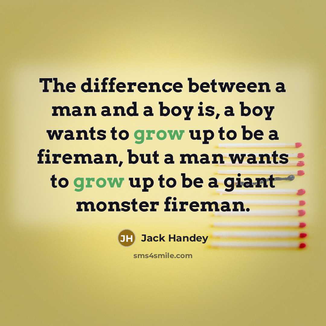 “The difference between a man and a boy is, a boy wants to grow up to be a fireman, but a man wants to grow up to be a giant monster fireman.” quote by Jack Handey