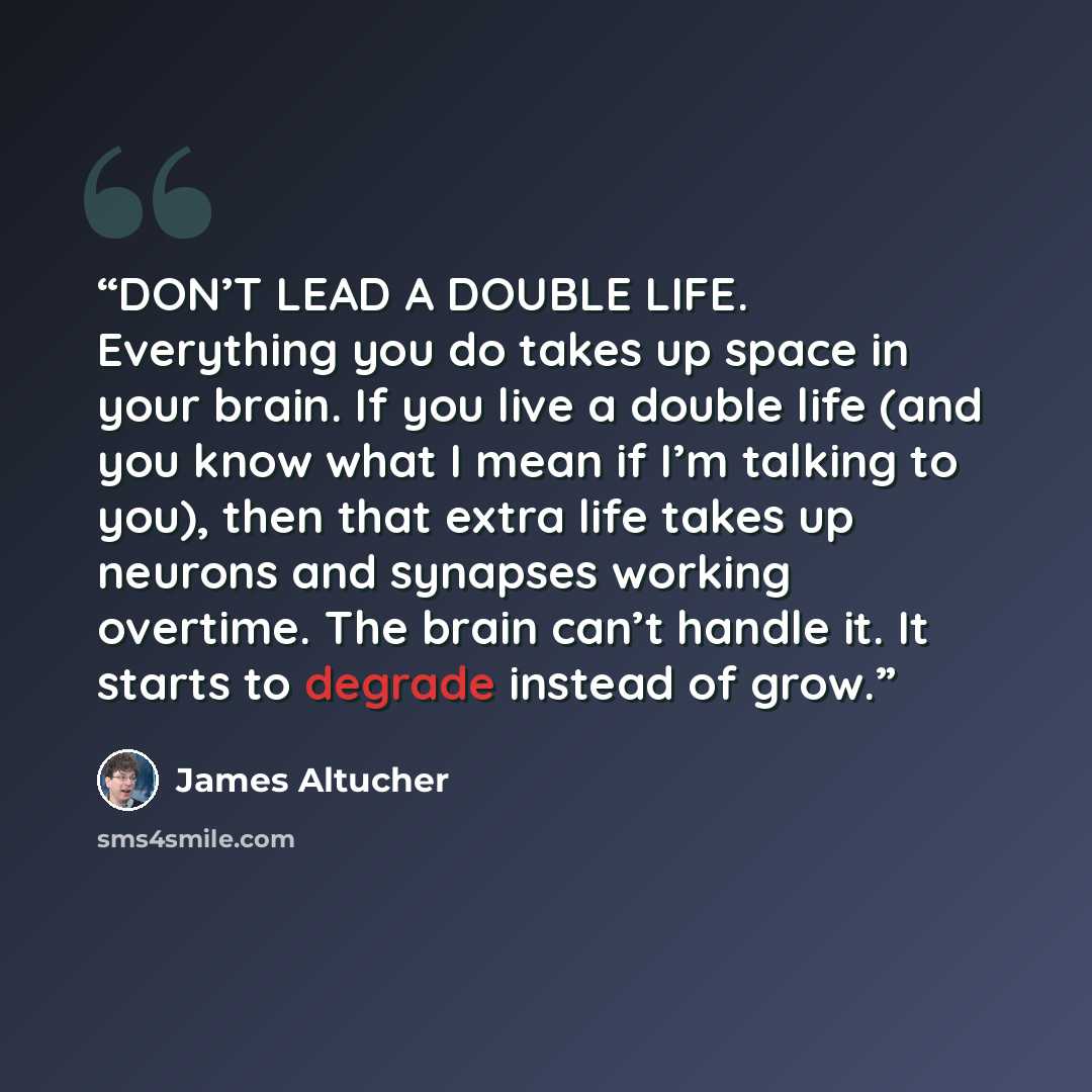“DON’T LEAD A DOUBLE LIFE. Everything you do takes up space in your brain. If you live a double life (and you know what I mean if I’m talking to you), then that extra life takes up neurons and synapses working overtime. The brain can’t handle it. It starts to degrade instead of grow.” quote by James Altucher