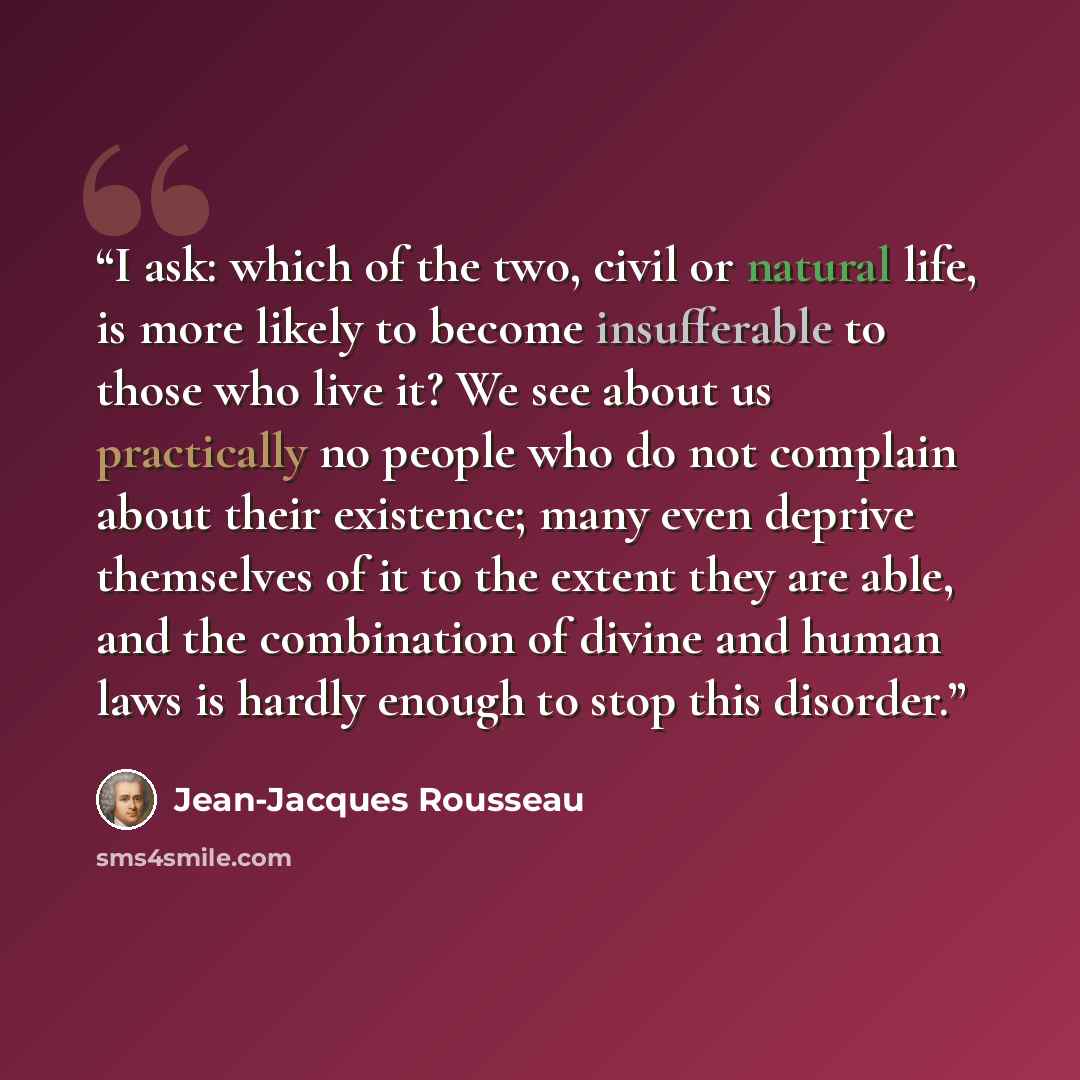 “I ask: which of the two, civil or natural life, is more likely to become insufferable to those who live it? We see about us practically no people who do not complain about their existence; many even deprive themselves of it to the extent they are able, and the combination of divine and human laws…” quote by Jean-Jacques Rousseau