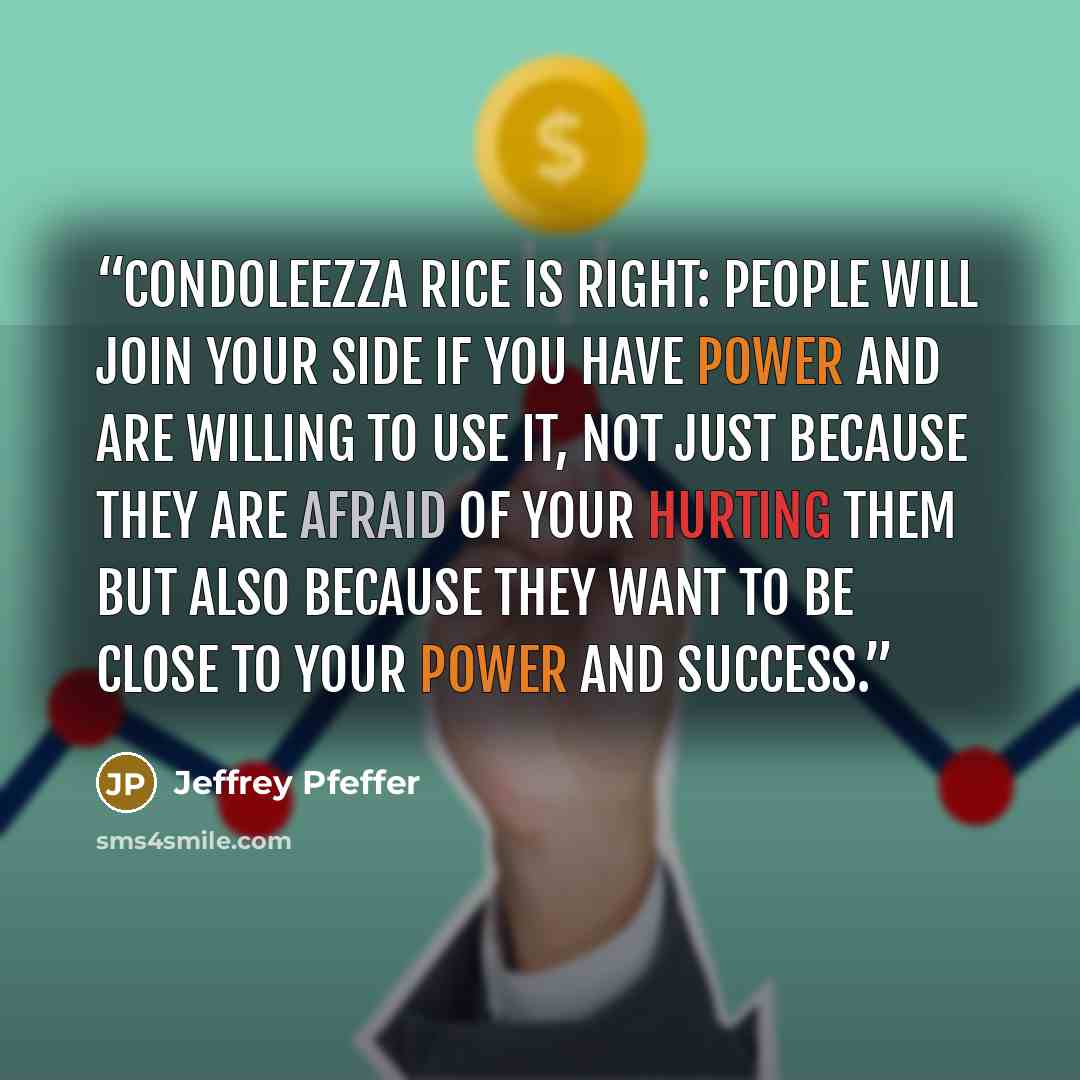 “Condoleezza Rice is right: people will join your side if you have power and are willing to use it, not just because they are afraid of your hurting them but also because they want to be close to your power and success.” quote by Jeffrey Pfeffer