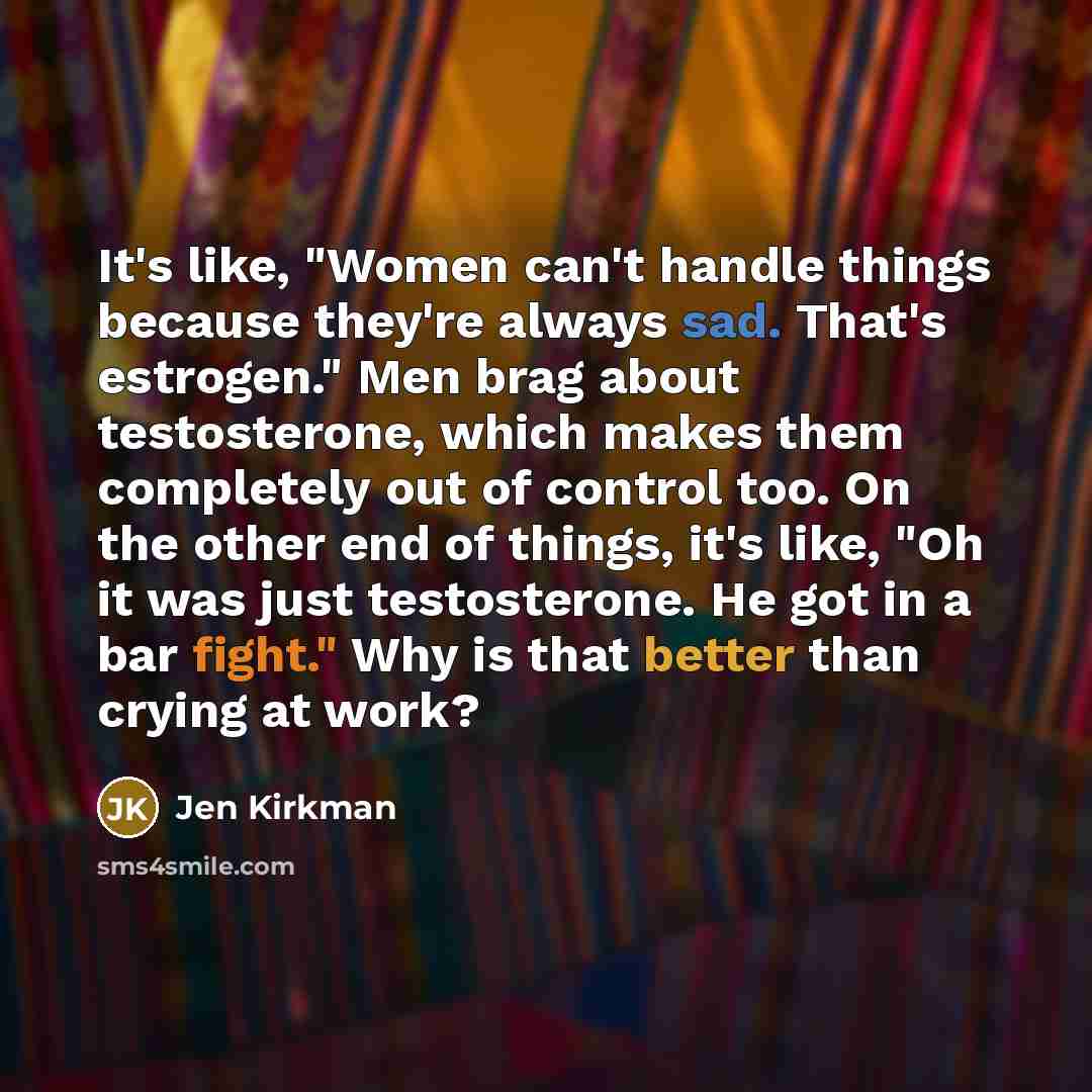 “It's like, "Women can't handle things because they're always sad. That's estrogen." Men brag about testosterone, which makes them completely out of control too. On the other end of things, it's like, "Oh it was just testosterone. He got in a bar fight." Why is that better than crying at work?” quote by Jen Kirkman