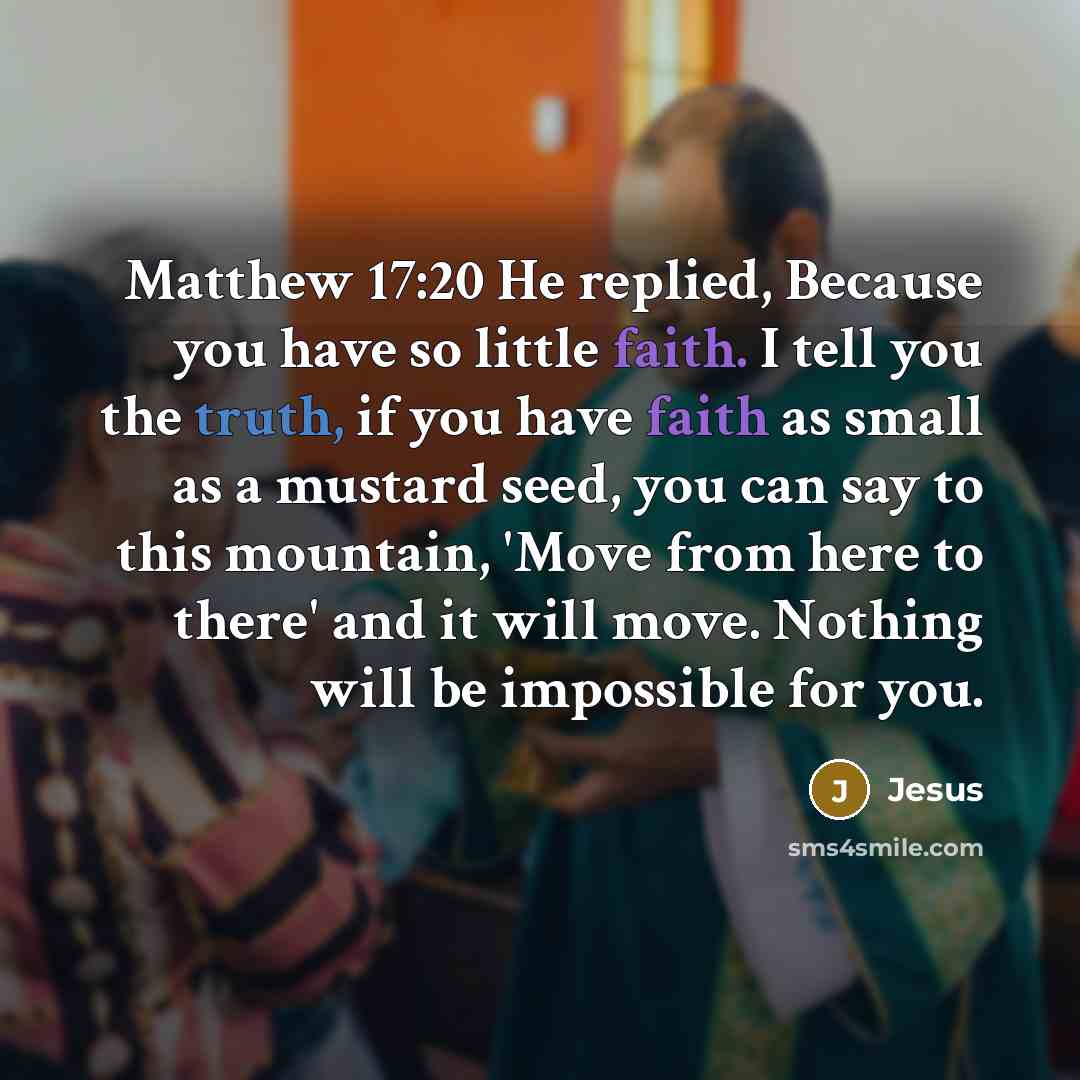 “Matthew 17:20 He replied, Because you have so little faith. I tell you the truth, if you have faith as small as a mustard seed, you can say to this mountain, 'Move from here to there' and it will move. Nothing will be impossible for you.” quote by Jesus