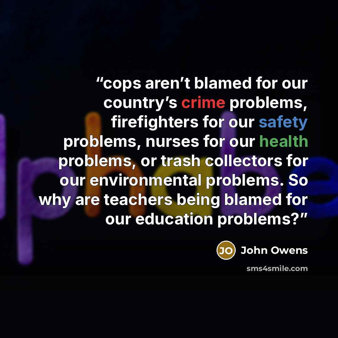 “cops aren’t blamed for our country’s crime problems, firefighters for our safety problems, nurses for our health problems, or trash collectors for our environmental problems. So why are teachers being blamed for our education problems?” quote by John Owens