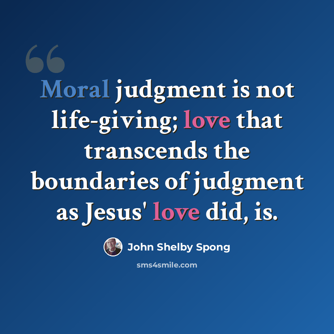 “Moral judgment is not life-giving; love that transcends the boundaries of judgment as Jesus' love did, is.” quote by John Shelby Spong