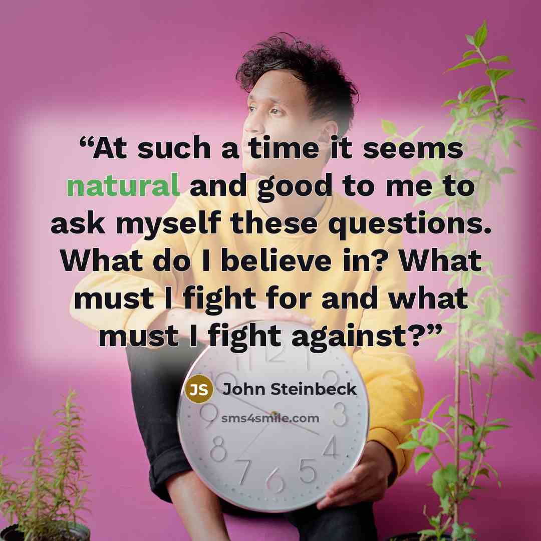 “At such a time it seems natural and good to me to ask myself these questions. What do I believe in? What must I fight for and what must I fight against?” quote by John Steinbeck