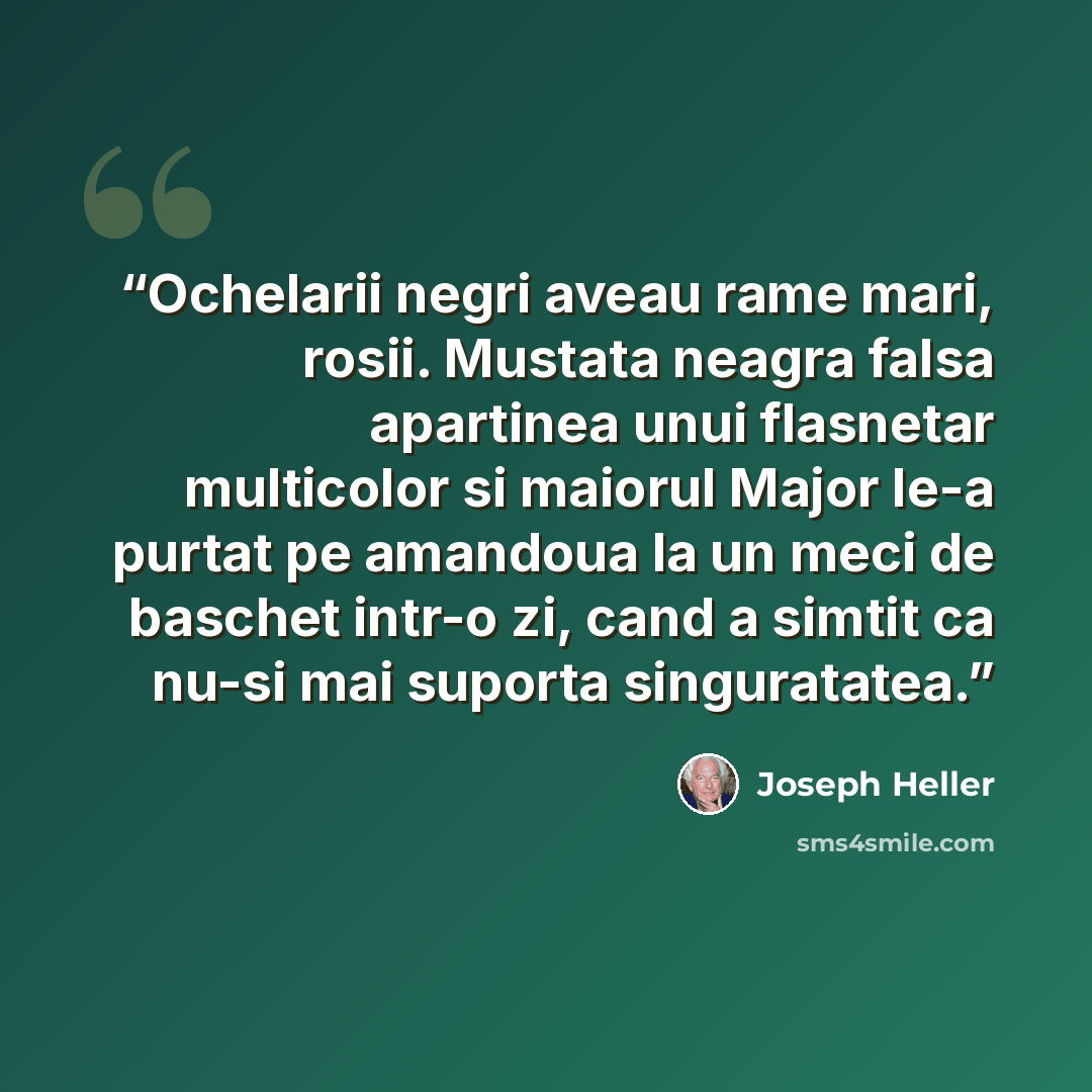 “Ochelarii negri aveau rame mari, rosii. Mustata neagra falsa apartinea unui flasnetar multicolor si maiorul Major le-a purtat pe amandoua la un meci de baschet intr-o zi, cand a simtit ca nu-si mai suporta singuratatea.” quote by Joseph Heller
