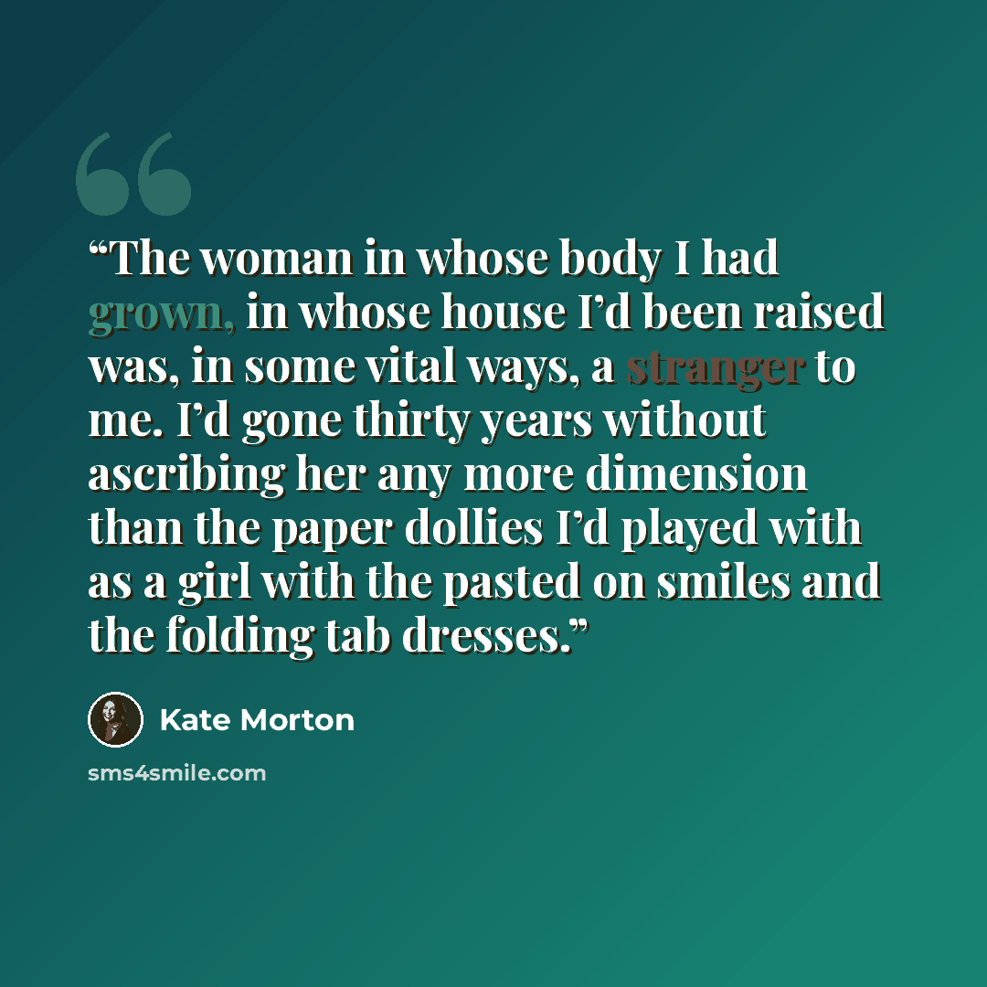 “The woman in whose body I had grown, in whose house I’d been raised was, in some vital ways, a stranger to me. I’d gone thirty years without ascribing her any more dimension than the paper dollies I’d played with as a girl with the pasted on smiles and the folding tab dresses.” quote by Kate Morton