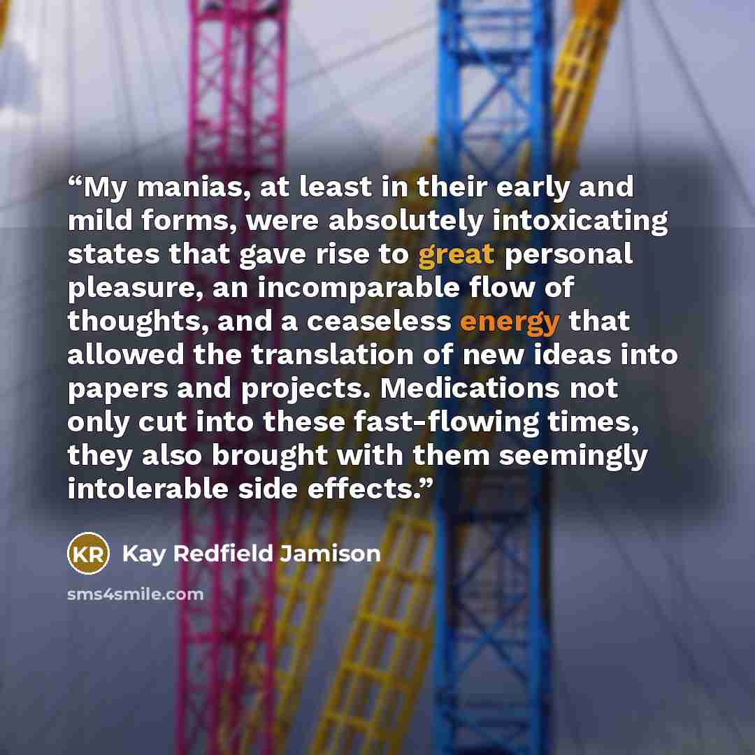 “My manias, at least in their early and mild forms, were absolutely intoxicating states that gave rise to great personal pleasure, an incomparable flow of thoughts, and a ceaseless energy that allowed the translation of new ideas into papers and projects. Medications not only cut into these…” quote by Kay Redfield Jamison