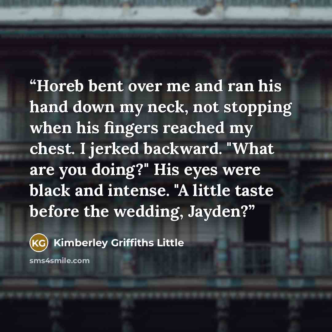 “Horeb bent over me and ran his hand down my neck, not stopping when his fingers reached my chest. I jerked backward. "What are you doing?" His eyes were black and intense. "A little taste before the wedding, Jayden?” quote by Kimberley Griffiths Little