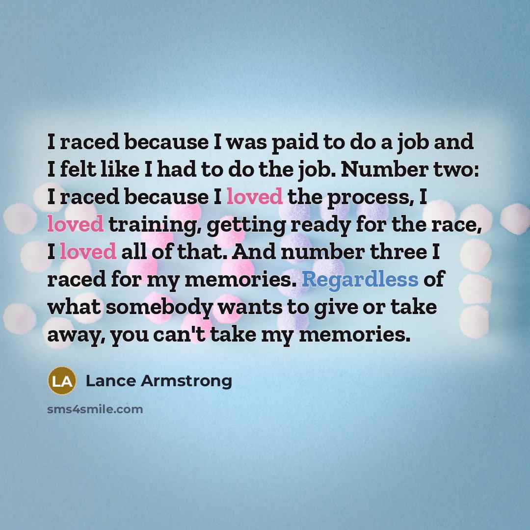 “I raced because I was paid to do a job and I felt like I had to do the job. Number two: I raced because I loved the process, I loved training, getting ready for the race, I loved all of that. And number three I raced for my memories. Regardless of what somebody wants to give or take away, you…” quote by Lance Armstrong