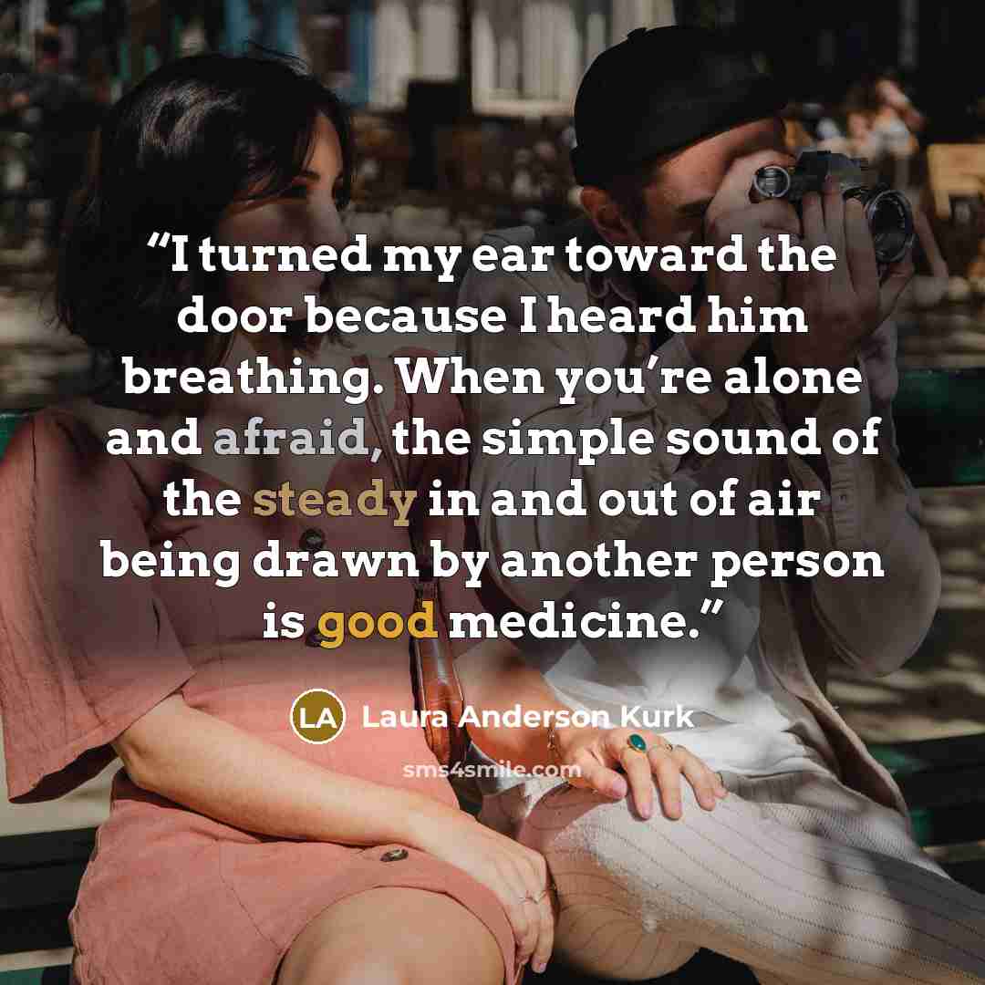 “I turned my ear toward the door because I heard him breathing. When you’re alone and afraid, the simple sound of the steady in and out of air being drawn by another person is good medicine.” quote by Laura Anderson Kurk