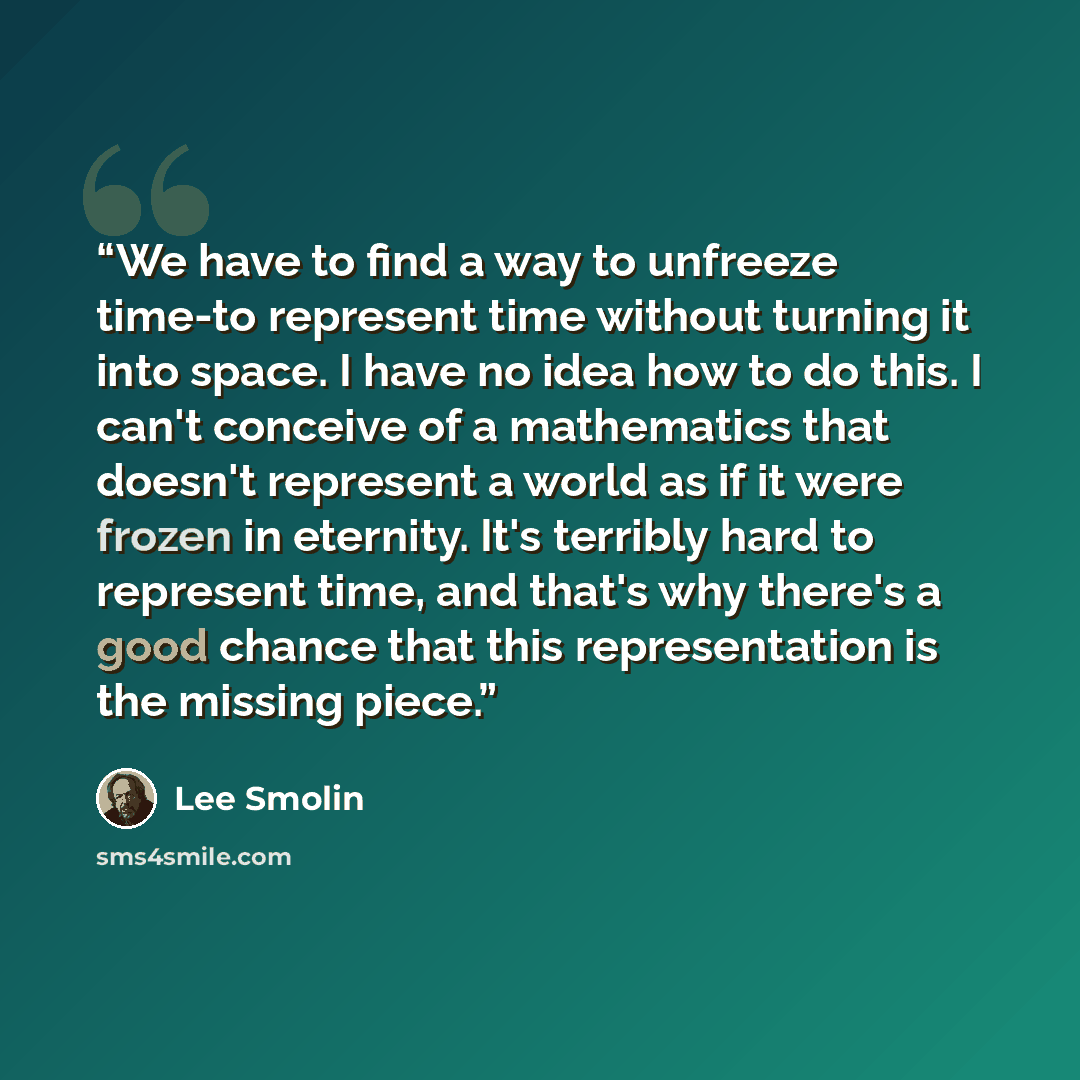 “We have to find a way to unfreeze time-to represent time without turning it into space. I have no idea how to do this. I can't conceive of a mathematics that doesn't represent a world as if it were frozen in eternity. It's terribly hard to represent time, and that's why there's a good chance that…” quote by Lee Smolin