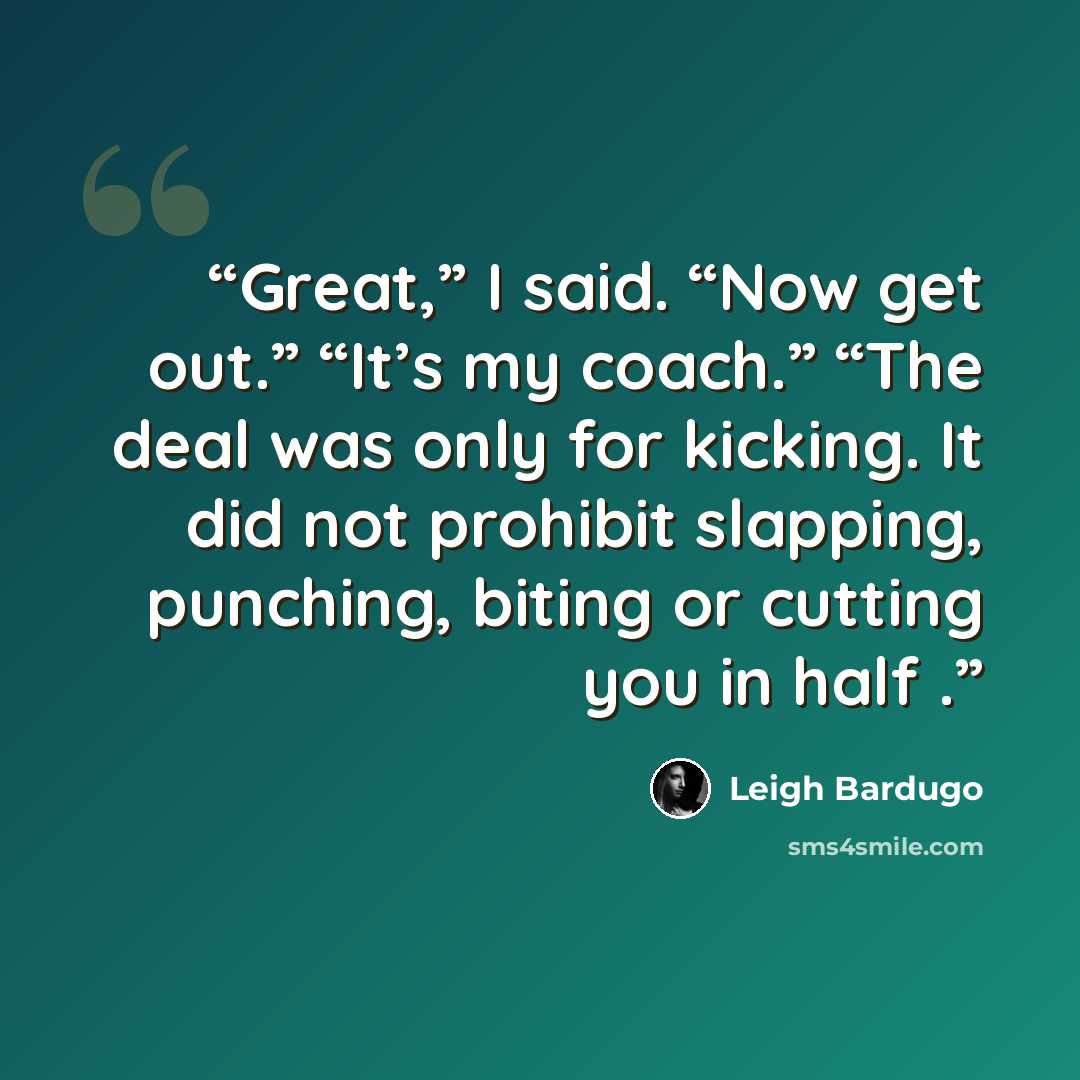 “Great,” I said. “Now get out.” “It’s my coach.” “The deal was only for kicking. It did not prohibit slapping, punching, biting or cutting you in half .” quote by Leigh Bardugo