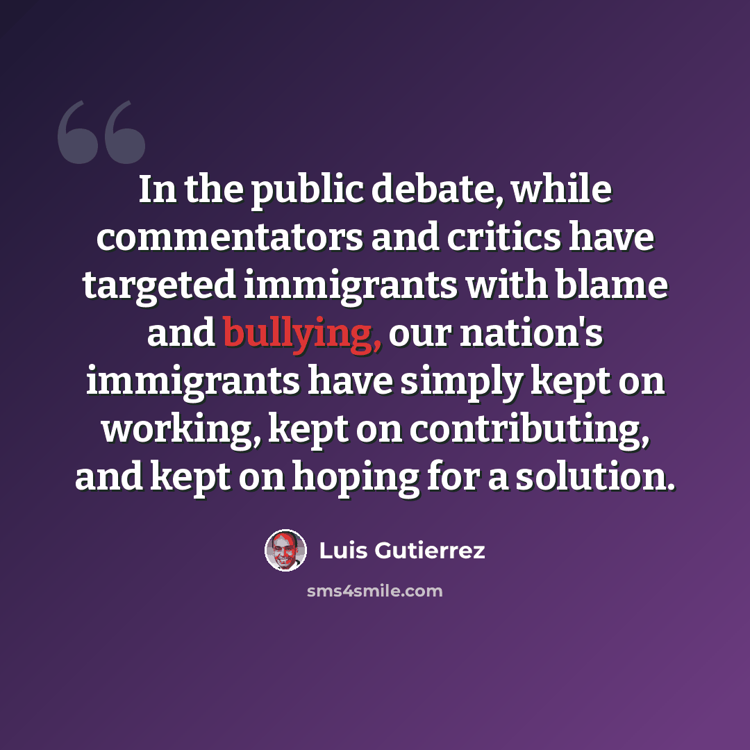 “In the public debate, while commentators and critics have targeted immigrants with blame and bullying, our nation's immigrants have simply kept on working, kept on contributing, and kept on hoping for a solution.” quote by Luis Gutierrez