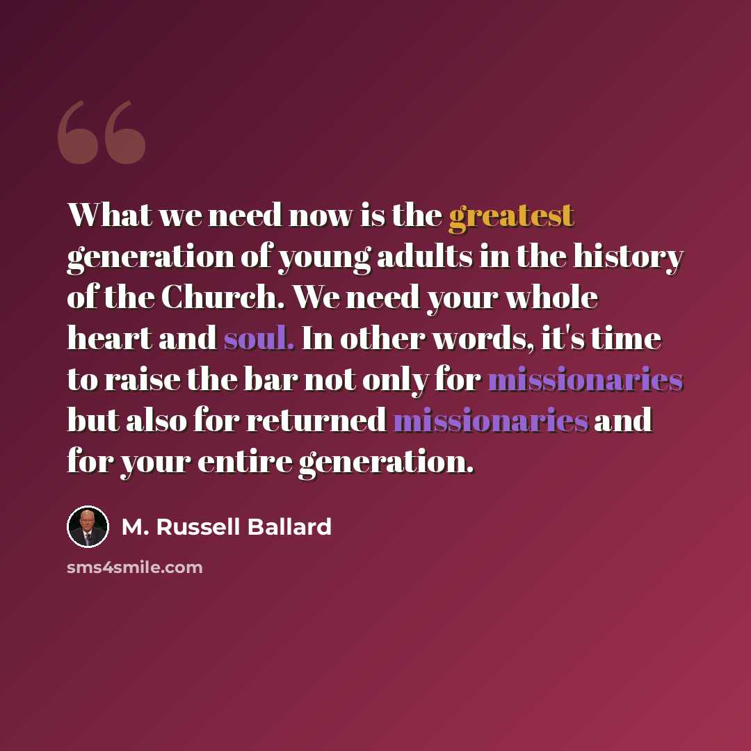 “What we need now is the greatest generation of young adults in the history of the Church. We need your whole heart and soul. In other words, it's time to raise the bar not only for missionaries but also for returned missionaries and for your entire generation.” quote by M. Russell Ballard