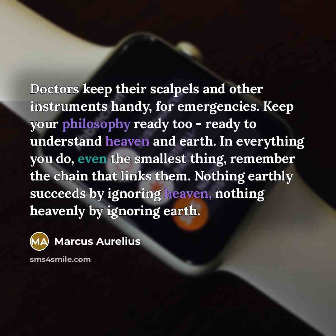 “Doctors keep their scalpels and other instruments handy, for emergencies. Keep your philosophy ready too - ready to understand heaven and earth. In everything you do, even the smallest thing, remember the chain that links them. Nothing earthly succeeds by ignoring heaven, nothing heavenly by…” quote by Marcus Aurelius