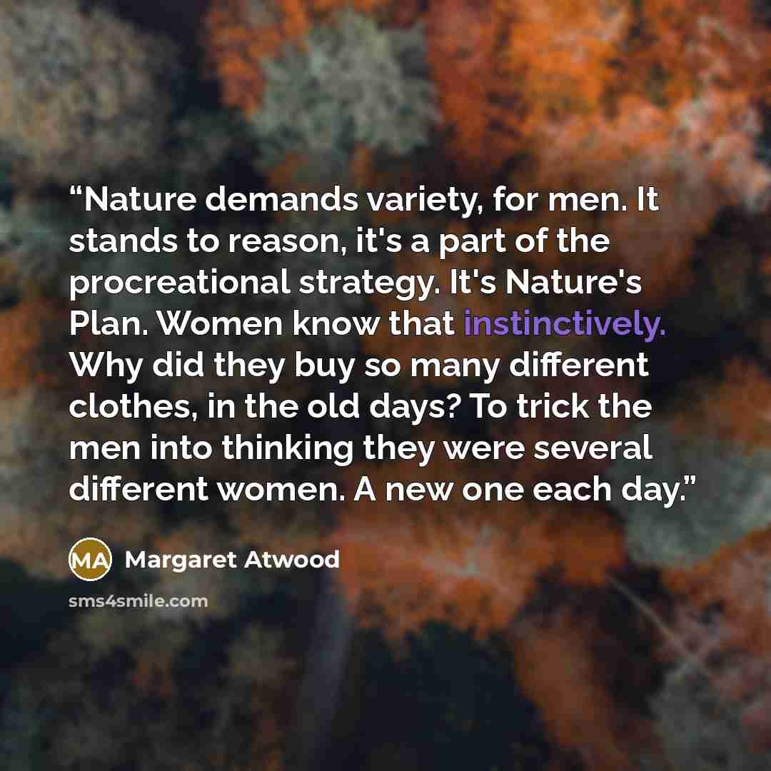 “Nature demands variety, for men. It stands to reason, it's a part of the procreational strategy. It's Nature's Plan. Women know that instinctively. Why did they buy so many different clothes, in the old days? To trick the men into thinking they were several different women. A new one each day.” quote by Margaret Atwood