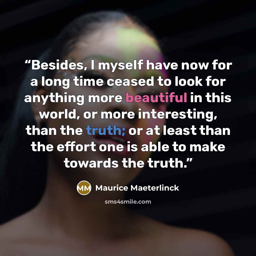 “Besides, I myself have now for a long time ceased to look for anything more beautiful in this world, or more interesting, than the truth; or at least than the effort one is able to make towards the truth.” quote by Maurice Maeterlinck
