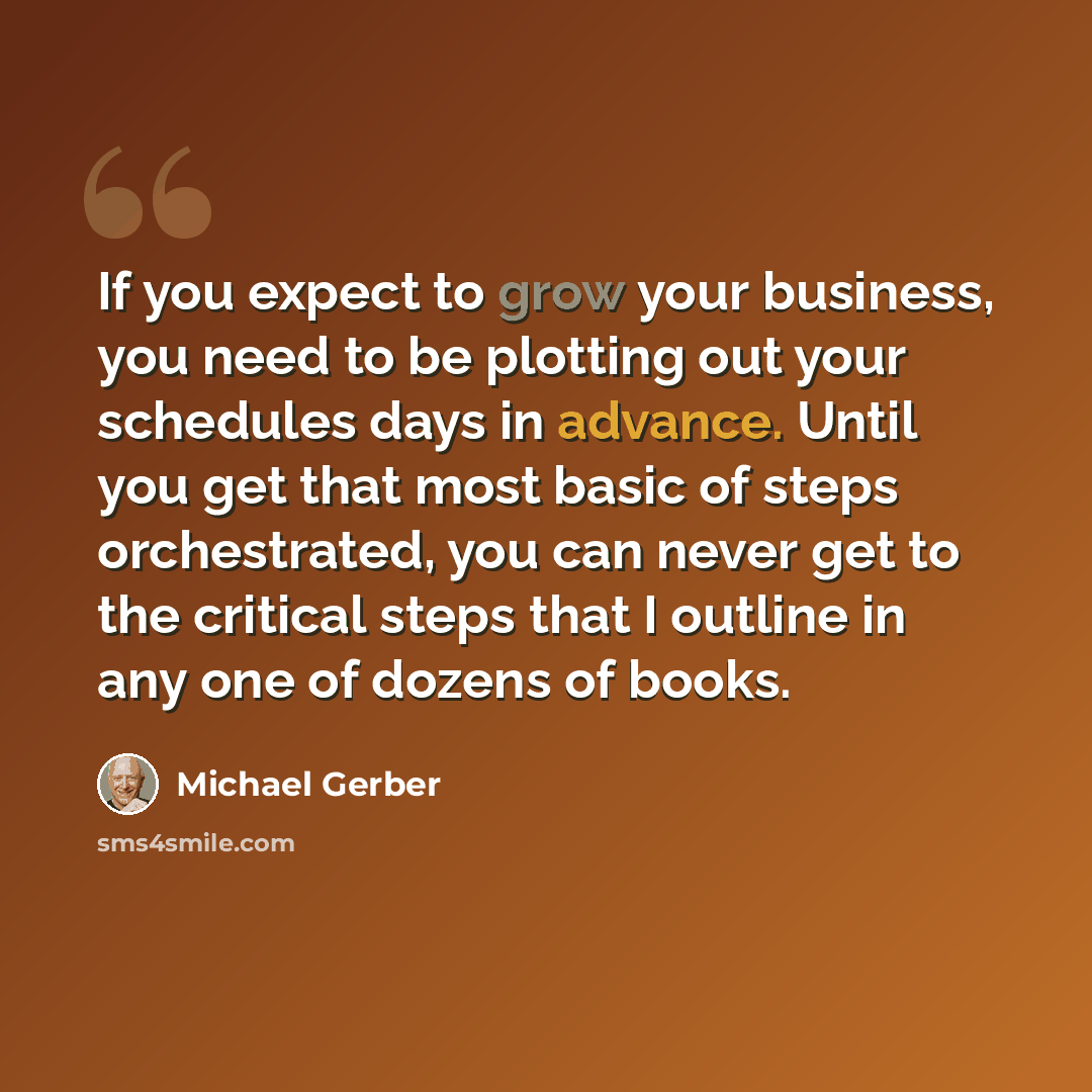 “If you expect to grow your business, you need to be plotting out your schedules days in advance. Until you get that most basic of steps orchestrated, you can never get to the critical steps that I outline in any one of dozens of books.” quote by Michael Gerber