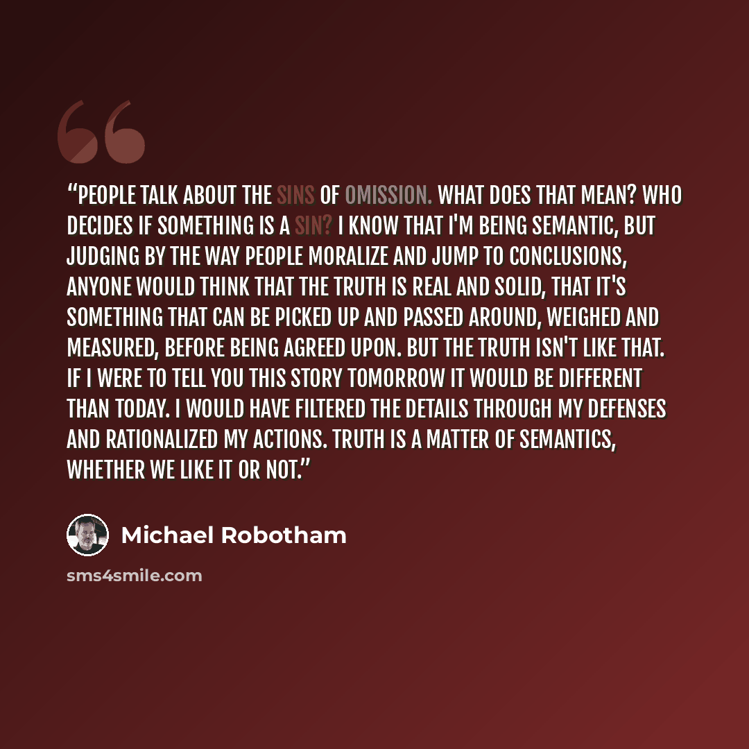 “People talk about the sins of omission. What does that mean? Who decides if something is a sin? I know that I'm being semantic, but judging by the way people moralize and jump to conclusions, anyone would think that the truth is real and solid, that it's something that can be picked up and passed…” quote by Michael Robotham
