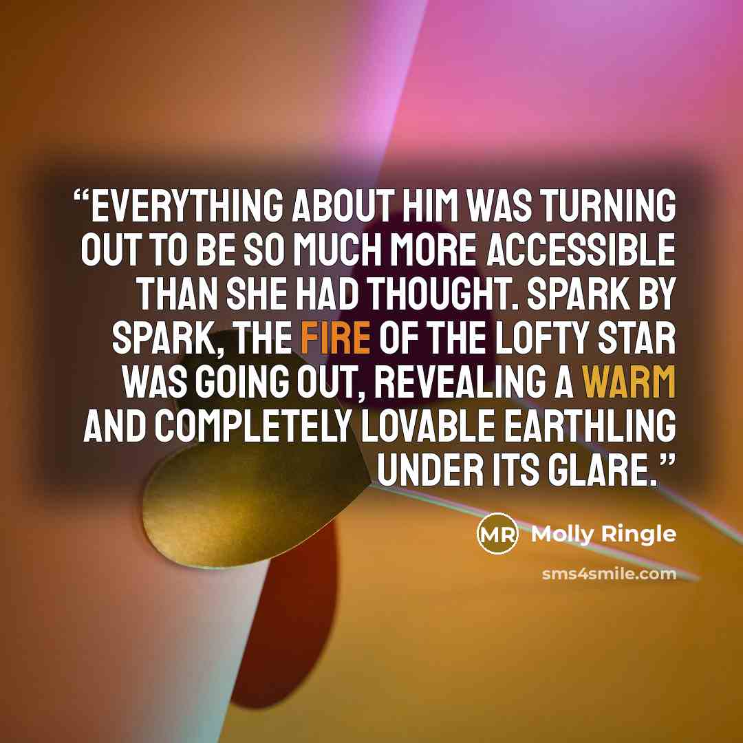 “Everything about him was turning out to be so much more accessible than she had thought. Spark by spark, the fire of the lofty star was going out, revealing a warm and completely lovable earthling under its glare.” quote by Molly Ringle