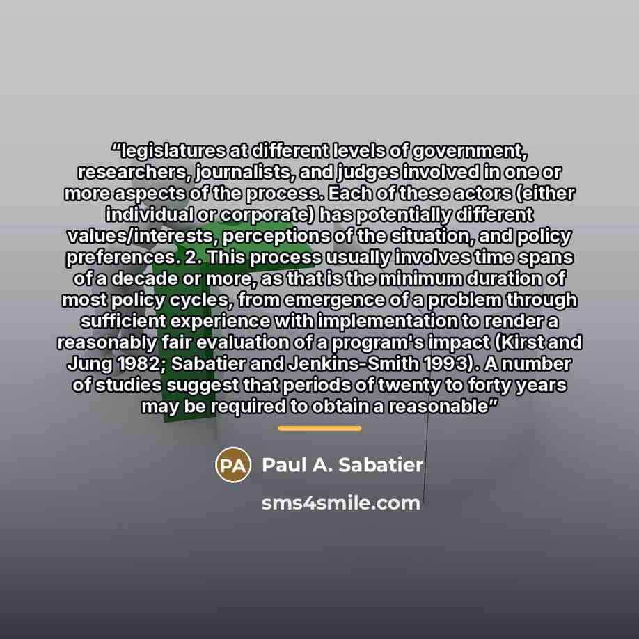 “legislatures at different levels of government, researchers, journalists, and judges involved in one or more aspects of the process. Each of these actors (either individual or corporate) has potentially different values/interests, perceptions of the situation, and policy preferences. 2. This…” quote by Paul A. Sabatier