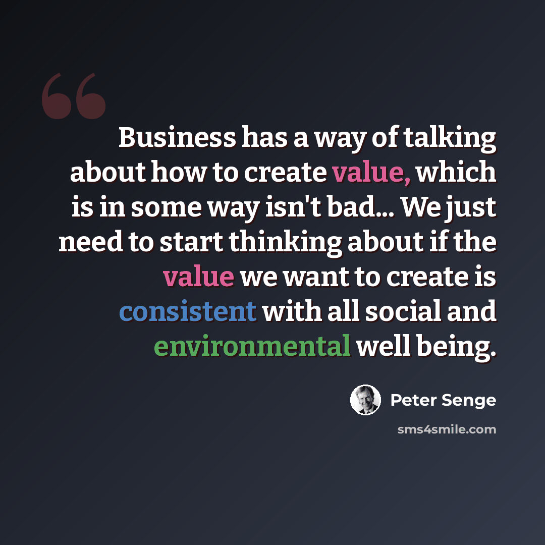 “Business has a way of talking about how to create value, which is in some way isn't bad... We just need to start thinking about if the value we want to create is consistent with all social and environmental well being.” quote by Peter Senge