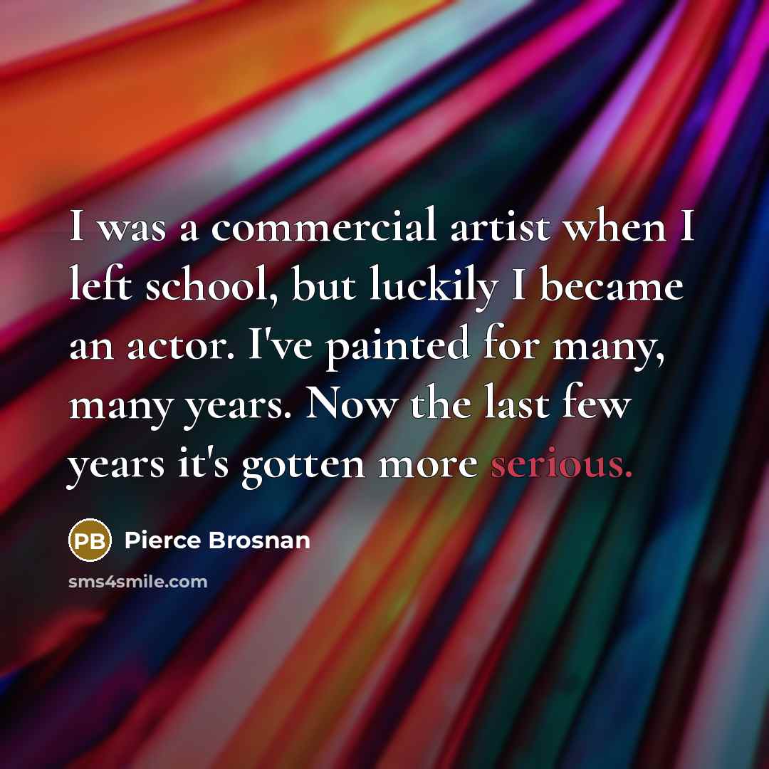 “I was a commercial artist when I left school, but luckily I became an actor. I've painted for many, many years. Now the last few years it's gotten more serious.” quote by Pierce Brosnan