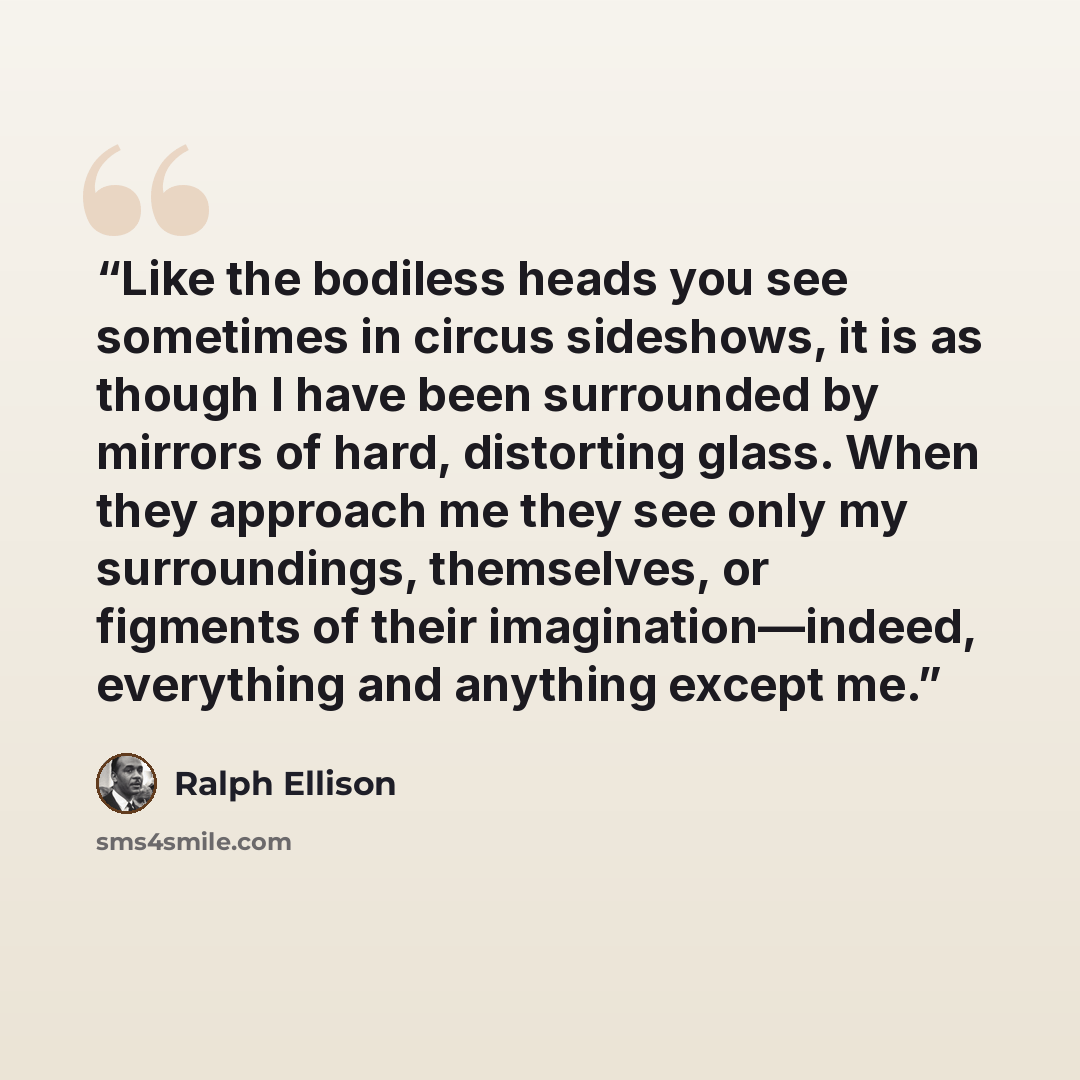 “Like the bodiless heads you see sometimes in circus sideshows, it is as though I have been surrounded by mirrors of hard, distorting glass. When they approach me they see only my surroundings, themselves, or figments of their imagination—indeed, everything and anything except me.” quote by Ralph Ellison